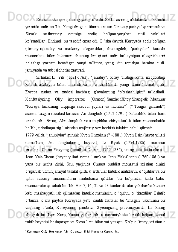   Xristianlikka   qiziqishning yangi o‘sishi  XVIII asrning o‘rtalarida - ikkinchi
yarmida sodir bo ‘ldi.   Yangi dinga e ‘tiborni asosan   "Janubiy partiya"ga mansub va
Sirxak   mafkuraviy   oqimiga   sodiq   bo‘lgan   yangban   sinfi   vakillari
ko‘rsatdilar   .   Ehtimol, bu tasodif emas edi.   O ‘sha davrda Koreyada sodir bo‘lgan
ijtimoiy-iqtisodiy   va   madaniy   o‘zgarishlar,   shuningdek,   "partiyalar"   kurashi
munosabati   bilan   hukmron   elitaning   bir   qismi   sodir   bo‘layotgan   o‘zgarishlarni
oqlashga   yordam   beradigan   yangi   ta‘limot,   yangi   din   topishga   harakat   qildi.
jamiyatda va tub islohotlar zarurati.
  Sirhakist   Li   Yik   (1681-1763),   "janubiy",   xitoy   tilidagi   katta   miqdordagi
katolik   adabiyoti   bilan   tanishdi   va   o   ‘z   sharhlarida   yangi   dinni   hurmat   qilib,
Evropa   xudosi   va   xudosi   haqidagi   g‘oyalarning   "o‘xshashligini"   ta‘kidladi.
Konfutsiyning   Oliy   imperatori   [Osmon]   Sanzhe   (Xitoy   Shang-di).   Mashhur
“Koreya   tarixining   diqqatga   sazovor   joylari   va   izohlari” 5
  (“   Tongsa   ganmok”)
asarini   tuzgan   sirxakist   tarixchi   An   Jongbok   (1712-1791   )   katoliklik   bilan   ham
tanish   edi   .   Biroq,   Ahn   Jongbok   nasroniylikka   ehtiyotkorlik   bilan   munosabatda
bo‘lib, ajdodlarga sig ‘inishdan majburiy voz kechish talabini qabul qilmadi.
1779 -yilda "janubiylar" guruhi: Kvon Chxolsin (? -1801), Kvon Ilsin (hayot yillari
noma‘lum;   An   Jongbokning   kuyovi),   Li   Byok   (1754-1786),   mashhur
sirxakist   .Chjon   Yagyong   (taxallusi   Da-san;   1762-1836),   uning   ikki   katta   akasi   -
Jeon   Yak-Cheon   (hayot   yillari   noma   ‘lum)   va   Jeon   Yak-Cheon   (1760-1861)   va
yana   bir   necha   kishi,   Seul   yaqinida   Chuosa   buddist   monastiri   xristian   dinini
o‘rganish uchun jamiyat tashkil qildi, u erda ular katolik matnlarini o ‘qidilar va bir
qator   nazariy   muammolarni   muhokama   qildilar,   bu   ko‘pincha   katta   bahs-
munozaralarga sabab bo ‘ldi.   Har 7, 14, 21 va 28-kunlarida ular yakshanba kunlari
kabi   mashaqqatli   ish   qilmasdan   katolik   matnlarini   o   ‘qishni   o   ‘tkazdilar.   Eslatib
o‘tamiz,   o‘sha   paytda   Koreyada   yetti   kunlik   haftalar   bo   ‘lmagan.   Taxminan   bir
vaqtning   o‘zida,   Koreyaning   janubida,   Gyeongsang   provinsiyasida,   Li   Ikning
shogirdi   bo   ‘lgan   Xong   Yuxan   yashar   edi,   u   nasroniylikka   berilib   ketgan,   zohid
rohib hayotini boshqargan va Kvon Ilsin bilan xat yozgan.   Ko‘p o ‘tmay, xristian o
5
  Кузнецов Ю.Д., Новицкая Г.Б., Сырицын И.М. История Кореи. -М.: 