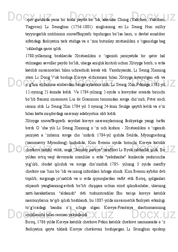 ‘quv   guruhida   yana   bir   kishi   paydo   bo   ‘ldi,   aka-uka   Chong   (Yakchen,   Yakchon,
Yagyeon)   Li   Seunghun   (1756-1801)   singlisining   eri.   Li   Seung   Hun   milliy
tayyorgarlik   imtihonini   muvaffaqiyatli   topshirgan   bo‘lsa   ham,   u   davlat   amaldori
sifatidagi faoliyatini tark etishga va o ‘zini butunlay xristianlikni o ‘rganishga bag
‘ishlashga qaror qildi.
1780-yillarning   boshlarida   Xristianlikni   o   ‘rganish   jamiyatida   bir   qator   hal
etilmagan savollar paydo bo‘ldi, ularga aniqlik kiritish uchun Xitoyga borib, u erda
katolik missionerlari bilan uchrashish kerak edi.   Yaxshiyamki, Li Seung Xunning
otasi   Li   Dong   Vuk   boshqa   Koreya   elchixonasi   bilan   Xitoyga   ketayotgan   edi   va
o‘g‘lini elchixona azolaridan biriga aylantira oldi.   Li Seung Xun Pekinga 1783-yil
12-oyning   21-kunida   keldi.   Va   1784-yilning   2-oyida   u   koreyslar   orasida   birinchi
bo lib fransuz missioneri Lui de Grammon tomonidan suvga cho mib, Peter xochʻ ʻ
ismini  oldi.   Li  Seung Xun 1784 yil  3 oyning 24-kuni  Seulga  qaytib keldi  va o‘zi
bilan katta miqdordagi nasroniy adabiyotini olib keldi.
Xitoyga   muvaffaqiyatli   sayohat   koreys   nasroniylarining   faoliyatiga   yangi   turtki
berdi.   O   ‘sha   yili   Li   Seung   Xunning   o   ‘zi   uch   kishini   -   Xristianlikni   o   ‘rganish
jamiyati   a   ‘zolarini   suvga   cho   ‘mdirdi.   1784-yil   qishda   Seulda,   Myongnedong
(zamonaviy   Myondong)   hududida,   Kim   Beomu   uyida   birinchi   Koreya   katolik
cherkovi tashkil etildi, unga "Janubiy partiya" tarafdori Li Byok rahbarlik qildi.   Bir
yildan   ortiq   vaqt   davomida   imonlilar   u   erda   "yakshanba"   kunlarida   yashirincha
yig‘ilib,   ibodat   qilishdi   va   suvga   cho‘mishdi.   1785-   yilning   3   oyida   maxfiy
cherkov ma ‘lum bo ‘ldi va uning izdoshlari hibsga olindi.   Kim Beomu aybdor deb
topilib,   surgunga   jo‘natildi   va   u   erda   qiynoqlardan   vafot   etdi.   Biroq,   qolganlari
olijanob   yangbanning   avlodi   bo‘lib   chiqqani   uchun   ozod   qilindioilalar,   ularning
xatti-harakatlarini   "aldanish"   deb   tushuntiradilar.   Shu   tariqa   koreys   katolik
nasroniylarini ta‘qib qilish boshlandi, bu 1887-yilda missionerlik faoliyati erkinligi
to‘g‘risidagi   bandni   o‘z   ichiga   olgan   Koreya-Frantsiya   shartnomasining
imzolanishi bilan rasman yakunlandi.
Biroq, 1786 yilda Koreya katolik cherkovi Pekin katolik cherkovi namunasida o ‘z
faoliyatini   qayta   tikladi.   Koreya   cherkovini   boshqargan   Li   Seunghun   episkop 