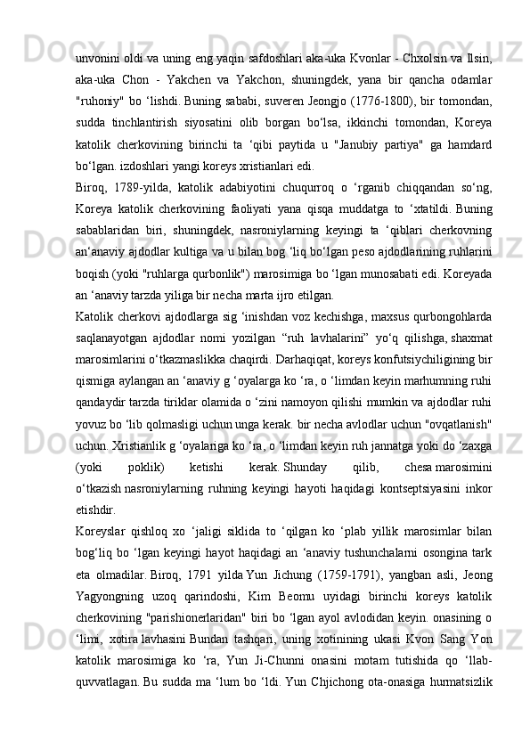 unvonini oldi va uning eng yaqin safdoshlari aka-uka Kvonlar - Chxolsin va Ilsin,
aka-uka   Chon   -   Yakchen   va   Yakchon,   shuningdek,   yana   bir   qancha   odamlar
"ruhoniy"  bo  ‘lishdi.   Buning  sababi,  suveren  Jeongjo  (1776-1800), bir  tomondan,
sudda   tinchlantirish   siyosatini   olib   borgan   bo‘lsa,   ikkinchi   tomondan,   Koreya
katolik   cherkovining   birinchi   ta   ‘qibi   paytida   u   "Janubiy   partiya"   ga   hamdard
bo‘lgan. izdoshlari yangi koreys xristianlari edi.
Biroq,   1789-yilda,   katolik   adabiyotini   chuqurroq   o   ‘rganib   chiqqandan   so‘ng,
Koreya   katolik   cherkovining   faoliyati   yana   qisqa   muddatga   to   ‘xtatildi.   Buning
sabablaridan   biri,   shuningdek,   nasroniylarning   keyingi   ta   ‘qiblari   cherkovning
an‘anaviy ajdodlar kultiga va u bilan bog ‘liq bo‘lgan peso ajdodlarining ruhlarini
boqish (yoki "ruhlarga qurbonlik") marosimiga bo ‘lgan munosabati edi. Koreyada
an ‘anaviy tarzda yiliga bir necha marta ijro etilgan.
Katolik cherkovi  ajdodlarga sig ‘inishdan  voz kechishga,  maxsus qurbongohlarda
saqlanayotgan   ajdodlar   nomi   yozilgan   “ruh   lavhalarini”   yo‘q   qilishga,   shaxmat
marosimlarini o‘tkazmaslikka chaqirdi.   Darhaqiqat, koreys konfutsiychiligining bir
qismiga aylangan an ‘anaviy g ‘oyalarga ko ‘ra, o ‘limdan keyin marhumning ruhi
qandaydir tarzda tiriklar olamida o ‘zini namoyon qilishi mumkin va ajdodlar ruhi
yovuz bo ‘lib qolmasligi uchun unga kerak. bir necha avlodlar uchun "ovqatlanish"
uchun.   Xristianlik g ‘oyalariga ko ‘ra, o ‘limdan keyin ruh jannatga yoki do ‘zaxga
(yoki   poklik)   ketishi   kerak.   Shunday   qilib,   chesa   marosimini
o‘tkazish   nasroniylarning   ruhning   keyingi   hayoti   haqidagi   kontseptsiyasini   inkor
etishdir.
Koreyslar   qishloq   xo   ‘jaligi   siklida   to   ‘qilgan   ko   ‘plab   yillik   marosimlar   bilan
bog‘liq   bo   ‘lgan   keyingi   hayot   haqidagi   an   ‘anaviy   tushunchalarni   osongina   tark
eta   olmadilar.   Biroq,   1791   yilda   Yun   Jichung   (1759-1791),   yangban   asli,   Jeong
Yagyongning   uzoq   qarindoshi,   Kim   Beomu   uyidagi   birinchi   koreys   katolik
cherkovining "parishionerlaridan" biri bo ‘lgan ayol avlodidan keyin. onasining o
‘limi,   xotira   lavhasini   Bundan   tashqari,   uning   xotinining   ukasi   Kvon   Sang   Yon
katolik   marosimiga   ko   ‘ra,   Yun   Ji-Chunni   onasini   motam   tutishida   qo   ‘llab-
quvvatlagan.   Bu   sudda   ma   ‘lum   bo   ‘ldi.   Yun   Chjichong   ota-onasiga   hurmatsizlik 