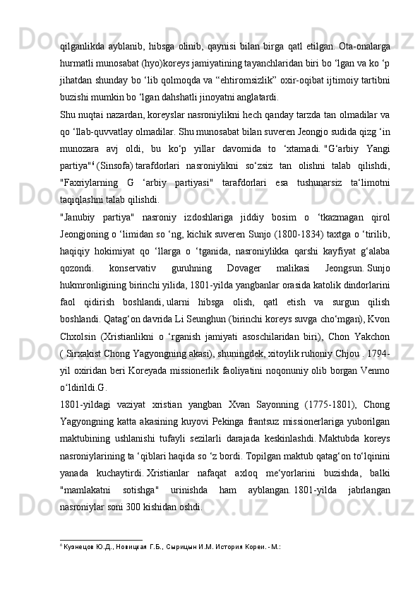 qilganlikda   ayblanib,   hibsga   olinib,   qaynisi   bilan   birga   qatl   etilgan.   Ota-onalarga
hurmatli munosabat   (hyo)koreys jamiyatining tayanchlaridan biri bo ‘lgan va ko ‘p
jihatdan shunday bo ‘lib qolmoqda va “ehtiromsizlik” oxir-oqibat ijtimoiy tartibni
buzishi mumkin bo ‘lgan dahshatli jinoyatni anglatardi.
Shu nuqtai nazardan, koreyslar nasroniylikni hech qanday tarzda tan olmadilar va
qo ‘llab-quvvatlay olmadilar.   Shu munosabat bilan suveren Jeongjo sudida qizg ‘in
munozara   avj   oldi,   bu   ko‘p   yillar   davomida   to   ‘xtamadi.   "G‘arbiy   Yangi
partiya" 6
  (Sinsofa)   tarafdorlari   nasroniylikni   so‘zsiz   tan   olishni   talab   qilishdi,
"Faxriylarning   G   ‘arbiy   partiyasi"   tarafdorlari   esa   tushunarsiz   ta‘limotni
taqiqlashni talab qilishdi.
"Janubiy   partiya"   nasroniy   izdoshlariga   jiddiy   bosim   o   ‘tkazmagan   qirol
Jeongjoning o ‘limidan so ‘ng, kichik suveren Sunjo (1800-1834) taxtga o ‘tirilib,
haqiqiy   hokimiyat   qo   ‘llarga   o   ‘tganida,   nasroniylikka   qarshi   kayfiyat   g‘alaba
qozondi.   konservativ   guruhning   Dovager   malikasi   Jeongsun.   Sunjo
hukmronligining birinchi yilida, 1801-yilda   yangbanlar orasida katolik dindorlarini
faol   qidirish   boshlandi,   ularni   hibsga   olish,   qatl   etish   va   surgun   qilish
boshlandi.   Qatag‘on davrida Li Seunghun (birinchi koreys suvga cho‘mgan), Kvon
Chxolsin   (Xristianlikni   o   ‘rganish   jamiyati   asoschilaridan   biri),   Chon   Yakchon
( Sirxakist   Chong Yagyongning akasi), shuningdek, xitoylik ruhoniy Chjou   . 1794-
yil oxiridan beri Koreyada missionerlik faoliyatini noqonuniy olib borgan Venmo
o ldirildi.G.ʻ
1801-yildagi   vaziyat   xristian   yangban   Xvan   Sayonning   (1775-1801),   Chong
Yagyongning katta akasining  kuyovi  Pekinga frantsuz  missionerlariga yuborilgan
maktubining   ushlanishi   tufayli   sezilarli   darajada   keskinlashdi.   Maktubda   koreys
nasroniylarining ta ‘qiblari haqida so ‘z bordi.   Topilgan maktub qatag‘on to‘lqinini
yanada   kuchaytirdi.   Xristianlar   nafaqat   axloq   me‘yorlarini   buzishda,   balki
"mamlakatni   sotishga"   urinishda   ham   ayblangan.   1801-yilda   jabrlangan
nasroniylar soni 300 kishidan oshdi.
6
  Кузнецов Ю.Д., Новицкая Г.Б., Сырицын И.М. История Кореи. -М.: 
