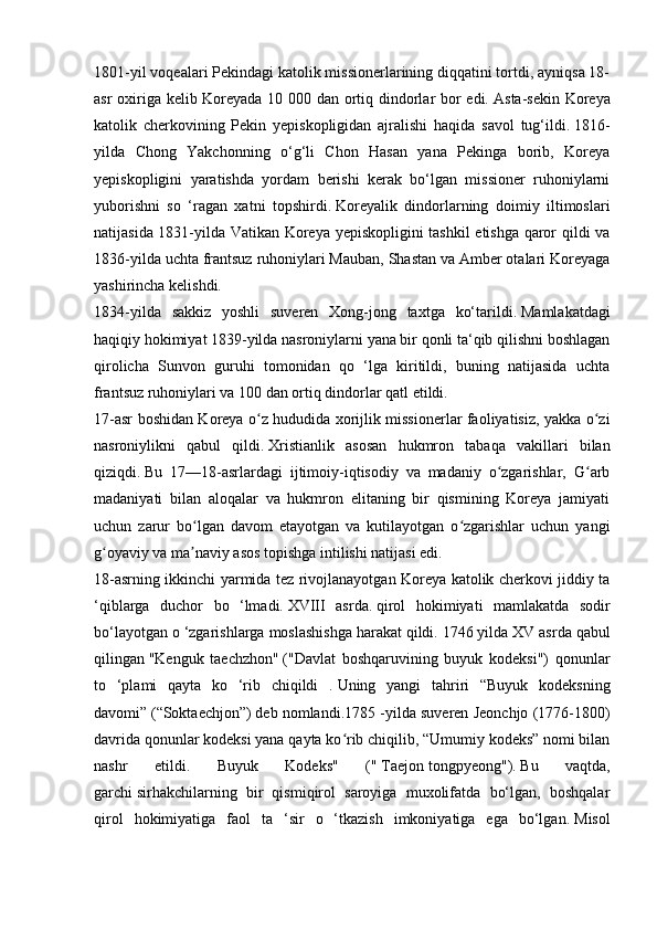 1801-yil voqealari Pekindagi katolik missionerlarining diqqatini tortdi, ayniqsa 18-
asr oxiriga kelib Koreyada 10 000 dan ortiq dindorlar bor edi.   Asta-sekin Koreya
katolik   cherkovining   Pekin   yepiskopligidan   ajralishi   haqida   savol   tug‘ildi.   1816-
yilda   Chong   Yakchonning   o‘g‘li   Chon   Hasan   yana   Pekinga   borib,   Koreya
yepiskopligini   yaratishda   yordam   berishi   kerak   bo‘lgan   missioner   ruhoniylarni
yuborishni   so   ‘ragan   xatni   topshirdi.   Koreyalik   dindorlarning   doimiy   iltimoslari
natijasida 1831-yilda Vatikan Koreya yepiskopligini  tashkil etishga qaror qildi va
1836-yilda uchta frantsuz ruhoniylari Mauban, Shastan va Amber otalari Koreyaga
yashirincha kelishdi.
1834-yilda   sakkiz   yoshli   suveren   Xong-jong   taxtga   ko‘tarildi.   Mamlakatdagi
haqiqiy hokimiyat 1839-yilda nasroniylarni yana bir qonli ta‘qib qilishni boshlagan
qirolicha   Sunvon   guruhi   tomonidan   qo   ‘lga   kiritildi,   buning   natijasida   uchta
frantsuz ruhoniylari va 100 dan ortiq dindorlar qatl etildi.
17-asr boshidan Koreya o z hududida xorijlik missionerlar faoliyatisiz, yakka o ziʻ ʻ
nasroniylikni   qabul   qildi.   Xristianlik   asosan   hukmron   tabaqa   vakillari   bilan
qiziqdi.   Bu   17—18-asrlardagi   ijtimoiy-iqtisodiy   va   madaniy   o zgarishlar,   G arb	
ʻ ʻ
madaniyati   bilan   aloqalar   va   hukmron   elitaning   bir   qismining   Koreya   jamiyati
uchun   zarur   bo lgan   davom   etayotgan   va   kutilayotgan   o zgarishlar   uchun   yangi	
ʻ ʻ
g oyaviy va ma naviy asos topishga intilishi natijasi edi.	
ʻ ʼ
18-asrning ikkinchi yarmida tez rivojlanayotgan Koreya katolik cherkovi jiddiy ta
‘qiblarga   duchor   bo   ‘lmadi.   XVIII   asrda.   qirol   hokimiyati   mamlakatda   sodir
bo‘layotgan o ‘zgarishlarga moslashishga harakat qildi.   1746 yilda XV asrda qabul
qilingan   "Kenguk   taechzhon"   ("Davlat   boshqaruvining   buyuk   kodeksi")   qonunlar
to   ‘plami   qayta   ko   ‘rib   chiqildi   .   Uning   yangi   tahriri   “Buyuk   kodeksning
davomi”   (“Soktaechjon”)   deb nomlandi.1785 -yilda suveren Jeonchjo (1776-1800)
davrida qonunlar kodeksi yana qayta ko rib chiqilib, “Umumiy kodeks” nomi bilan	
ʻ
nashr   etildi.   Buyuk   Kodeks"   ("   Taejon   tongpyeong").   Bu   vaqtda,
garchi   sirhakchilarning   bir   qismiqirol   saroyiga   muxolifatda   bo‘lgan,   boshqalar
qirol   hokimiyatiga   faol   ta   ‘sir   o   ‘tkazish   imkoniyatiga   ega   bo‘lgan.   Misol 