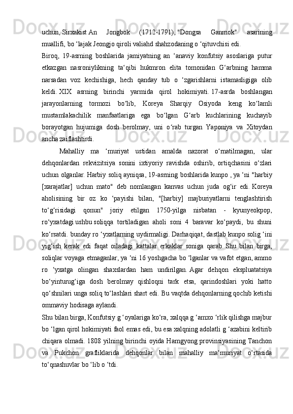 uchun,   Sirxakist   An   Jongbok   (1712-1791),   "Dongsa   Ganmok"   asarining
muallifi,   bo ‘lajak Jeongjo qiroli valiahd shahzodaning o ‘qituvchisi edi.
Biroq,   19-asrning   boshlarida   jamiyatning   an   ‘anaviy   konfutsiy   asoslariga   putur
etkazgan   nasroniylikning   ta‘qibi   hukmron   elita   tomonidan   G‘arbning   hamma
narsadan   voz   kechishiga,   hech   qanday   tub   o   ‘zgarishlarni   istamasligiga   olib
keldi.   XIX   asrning   birinchi   yarmida   qirol   hokimiyati.   17-asrda   boshlangan
jarayonlarning   tormozi   bo lib,   Koreya   Sharqiy   Osiyoda   keng   ko lamliʻ ʻ
mustamlakachilik   manfaatlariga   ega   bo lgan   G arb   kuchlarining   kuchayib	
ʻ ʻ
borayotgan   hujumiga   dosh   berolmay,   uni   o rab   turgan   Yaponiya   va   Xitoydan	
ʻ
ancha zaiflashtirdi.
  Mahalliy   ma   ‘muriyat   ustidan   amalda   nazorat   o‘rnatilmagan,   ular
dehqonlardan   rekvizitsiya   sonini   ixtiyoriy   ravishda   oshirib,   ortiqchasini   o‘zlari
uchun olganlar.   Harbiy soliq ayniqsa, 19-asrning boshlarida kunpo   ,   ya ‘ni "harbiy
[xarajatlar]   uchun   mato"   deb   nomlangan   kanvas   uchun   juda   og‘ir   edi.   Koreya
aholisining   bir   oz   ko   ‘payishi   bilan,   "[harbiy]   majburiyatlarni   tenglashtirish
to‘g‘risidagi   qonun"   joriy   etilgan   1750-yilga   nisbatan   -   kyunyeokpop,
ro‘yxatdagi   ushbu   soliqqa   tortiladigan   aholi   soni   4   baravar   ko‘paydi,   bu   shuni
ko‘rsatdi. bunday ro ‘yxatlarning uydirmaligi.   Darhaqiqat, dastlab kunpo   solig ‘ini
yig‘ish   kerak   edi   faqat   oiladagi   kattalar   erkaklar   soniga   qarab.   Shu   bilan   birga,
soliqlar voyaga etmaganlar, ya ‘ni 16 yoshgacha bo ‘lganlar va vafot etgan, ammo
ro   ‘yxatga   olingan   shaxslardan   ham   undirilgan.   Agar   dehqon   ekspluatatsiya
bo‘yinturug‘iga   dosh   berolmay   qishloqni   tark   etsa,   qarindoshlari   yoki   hatto
qo‘shnilari unga soliq to‘lashlari shart edi.   Bu vaqtda dehqonlarning qochib ketishi
ommaviy hodisaga aylandi.
Shu bilan birga, Konfutsiy g ‘oyalariga ko‘ra, xalqqa g ‘amxo ‘rlik qilishga majbur
bo ‘lgan qirol hokimiyati faol emas edi, bu esa xalqning adolatli g ‘azabini keltirib
chiqara olmadi.   1808 yilning birinchi  oyida Hamgyong provinsiyasining Tanchon
va   Pukchon   grafliklarida   dehqonlar   bilan   mahalliy   ma‘muriyat   o‘rtasida
to‘qnashuvlar bo ‘lib o ‘tdi. 