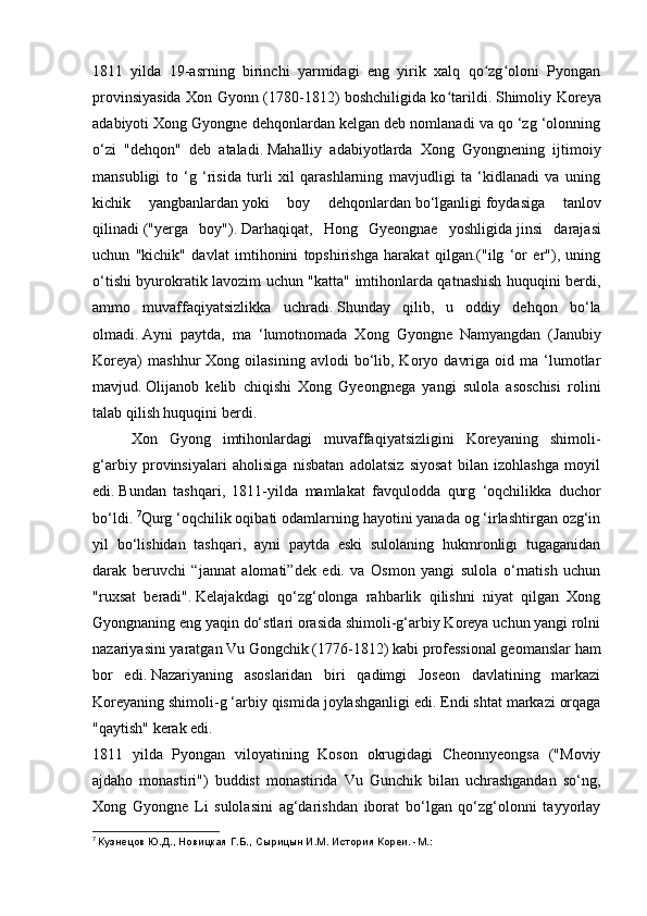 1811   yilda   19-asrning   birinchi   yarmidagi   eng   yirik   xalq   qo zg oloni   Pyonganʻ ʻ
provinsiyasida Xon Gyonn (1780-1812) boshchiligida ko tarildi.	
ʻ   Shimoliy Koreya
adabiyoti Xong Gyongne dehqonlardan kelgan deb nomlanadi va qo ‘zg ‘olonning
o‘zi   "dehqon"   deb   ataladi.   Mahalliy   adabiyotlarda   Xong   Gyongnening   ijtimoiy
mansubligi   to   ‘g   ‘risida   turli   xil   qarashlarning   mavjudligi   ta   ‘kidlanadi   va   uning
kichik   yangbanlardan   yoki   boy   dehqonlardan   bo‘lganligi   foydasiga   tanlov
qilinadi   ("yerga   boy").   Darhaqiqat,   Hong   Gyeongnae   yoshligida   jinsi   darajasi
uchun   "kichik"   davlat   imtihonini   topshirishga   harakat   qilgan.("ilg   ‘or   er"),   uning
o‘tishi byurokratik lavozim uchun "katta" imtihonlarda qatnashish huquqini berdi,
ammo   muvaffaqiyatsizlikka   uchradi.   Shunday   qilib,   u   oddiy   dehqon   bo‘la
olmadi.   Ayni   paytda,   ma   ‘lumotnomada   Xong   Gyongne   Namyangdan   (Janubiy
Koreya)   mashhur   Xong  oilasining   avlodi   bo‘lib,  Koryo   davriga   oid  ma   ‘lumotlar
mavjud.   Olijanob   kelib   chiqishi   Xong   Gyeongnega   yangi   sulola   asoschisi   rolini
talab qilish huquqini berdi.
  Xon   Gyong   imtihonlardagi   muvaffaqiyatsizligini   Koreyaning   shimoli-
g‘arbiy   provinsiyalari   aholisiga   nisbatan   adolatsiz   siyosat   bilan   izohlashga   moyil
edi.   Bundan   tashqari,   1811-yilda   mamlakat   favqulodda   qurg   ‘oqchilikka   duchor
bo‘ldi.   7
Qurg ‘oqchilik oqibati odamlarning hayotini yanada og ‘irlashtirgan ozg‘in
yil   bo‘lishidan   tashqari,   ayni   paytda   eski   sulolaning   hukmronligi   tugaganidan
darak   beruvchi   “jannat   alomati”dek   edi.   va   Osmon   yangi   sulola   o‘rnatish   uchun
"ruxsat   beradi".   Kelajakdagi   qo‘zg‘olonga   rahbarlik   qilishni   niyat   qilgan   Xong
Gyongnaning eng yaqin do‘stlari orasida shimoli-g‘arbiy Koreya uchun yangi rolni
nazariyasini yaratgan Vu Gongchik (1776-1812) kabi professional geomanslar ham
bor   edi.   Nazariyaning   asoslaridan   biri   qadimgi   Joseon   davlatining   markazi
Koreyaning shimoli-g ‘arbiy qismida joylashganligi edi.   Endi shtat markazi orqaga
"qaytish" kerak edi.
1811   yilda   Pyongan   viloyatining   Koson   okrugidagi   Cheonnyeongsa   ("Moviy
ajdaho   monastiri")   buddist   monastirida   Vu   Gunchik   bilan   uchrashgandan   so‘ng,
Xong   Gyongne   Li   sulolasini   ag‘darishdan   iborat   bo‘lgan   qo‘zg‘olonni   tayyorlay
7
  Кузнецов Ю.Д., Новицкая Г.Б., Сырицын И.М. История Кореи. -М.: 