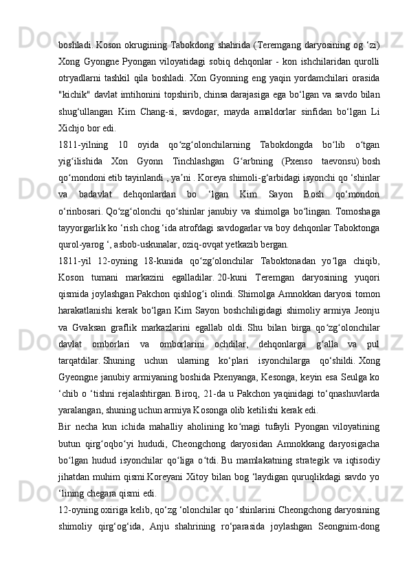 boshladi.   Koson   okrugining   Tabokdong   shahrida   (Teremgang   daryosining   og   ‘zi)
Xong   Gyongne   Pyongan   viloyatidagi   sobiq   dehqonlar   -   kon   ishchilaridan   qurolli
otryadlarni   tashkil   qila   boshladi.   Xon   Gyonning   eng   yaqin   yordamchilari   orasida
"kichik"  davlat  imtihonini  topshirib,   chinsa   darajasiga  ega  bo‘lgan  va  savdo  bilan
shug‘ullangan   Kim   Chang-si,   savdogar,   mayda   amaldorlar   sinfidan   bo‘lgan   Li
Xichjo bor edi.
1811-yilning   10   oyida   qo zg olonchilarning   Tabokdongda   bo lib   o tganʻ ʻ ʻ ʻ
yig ilishida   Xon   Gyonn   Tinchlashgan   G arbning   (Pxenso   taevonsu)	
ʻ ʻ   bosh
qo mondoni etib tayinlandi ,
ʻ   ya ni .	ʼ   Koreya shimoli-g‘arbidagi isyonchi qo ‘shinlar
va   badavlat   dehqonlardan   bo   ‘lgan   Kim   Sayon   Bosh   qo‘mondon
o‘rinbosari.   Qo zg olonchi   qo shinlar   janubiy   va   shimolga   bo lingan.	
ʻ ʻ ʻ ʻ   Tomoshaga
tayyorgarlik ko ‘rish chog ‘ida atrofdagi savdogarlar va boy dehqonlar Taboktonga
qurol-yarog ‘, asbob-uskunalar, oziq-ovqat yetkazib bergan.
1811-yil   12-oyning   18-kunida   qo zg olonchilar   Taboktonadan   yo lga   chiqib,	
ʻ ʻ ʻ
Koson   tumani   markazini   egalladilar.   20-kuni   Teremgan   daryosining   yuqori
qismida joylashgan Pakchon qishlog i olindi.
ʻ   Shimolga Amnokkan daryosi tomon
harakatlanishi   kerak   bo‘lgan   Kim   Sayon   boshchiligidagi   shimoliy   armiya   Jeonju
va   Gvaksan   graflik   markazlarini   egallab   oldi.   Shu   bilan   birga   qo zg olonchilar	
ʻ ʻ
davlat   omborlari   va   omborlarini   ochdilar,   dehqonlarga   g alla   va   pul
ʻ
tarqatdilar.   Shuning   uchun   ularning   ko‘plari   isyonchilarga   qo‘shildi.   Xong
Gyeongne   janubiy armiyaning boshida Pxenyanga, Kesonga, keyin esa Seulga ko
‘chib   o   ‘tishni   rejalashtirgan.   Biroq,   21-da   u   Pakchon   yaqinidagi   to‘qnashuvlarda
yaralangan, shuning uchun armiya Kosonga olib ketilishi kerak edi.
Bir   necha   kun   ichida   mahalliy   aholining   ko magi   tufayli   Pyongan   viloyatining	
ʻ
butun   qirg oqbo yi   hududi,   Cheongchong   daryosidan   Amnokkang   daryosigacha	
ʻ ʻ
bo lgan   hudud   isyonchilar   qo liga   o tdi.	
ʻ ʻ ʻ   Bu   mamlakatning   strategik   va   iqtisodiy
jihatdan muhim  qismi.Koreyani  Xitoy bilan bog ‘laydigan quruqlikdagi  savdo  yo
‘lining chegara qismi edi.
12-oyning oxiriga kelib, qo‘zg ‘olonchilar qo ‘shinlarini Cheongchong daryosining
shimoliy   qirg‘og‘ida,   Anju   shahrining   ro‘parasida   joylashgan   Seongnim-dong