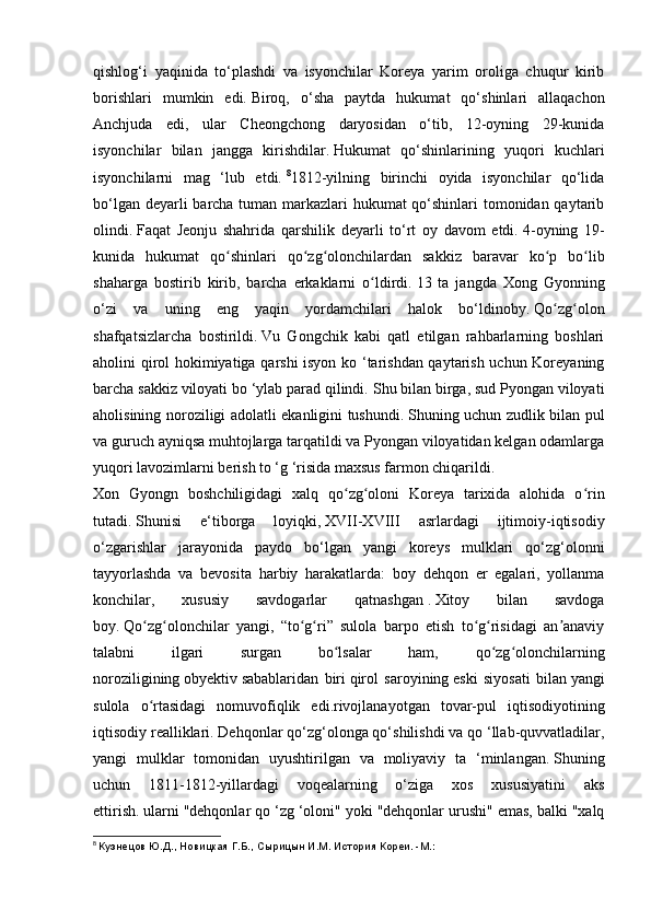 qishlog‘i   yaqinida   to‘plashdi   va   isyonchilar   Koreya   yarim   oroliga   chuqur   kirib
borishlari   mumkin   edi.   Biroq,   o‘sha   paytda   hukumat   qo‘shinlari   allaqachon
Anchjuda   edi,   ular   Cheongchong   daryosidan   o‘tib,   12-oyning   29-kunida
isyonchilar   bilan   jangga   kirishdilar.   Hukumat   qo‘shinlarining   yuqori   kuchlari
isyonchilarni   mag   ‘lub   etdi.   8
1812-yilning   birinchi   oyida   isyonchilar   qo‘lida
bo‘lgan deyarli  barcha tuman markazlari hukumat qo‘shinlari  tomonidan qaytarib
olindi.   Faqat   Jeonju   shahrida   qarshilik   deyarli   to‘rt   oy   davom   etdi.   4-oyning   19-
kunida   hukumat   qo shinlari   qo zg olonchilardan   sakkiz   baravar   ko p   bo libʻ ʻ ʻ ʻ ʻ
shaharga   bostirib   kirib,   barcha   erkaklarni   o ldirdi.	
ʻ   13   ta   jangda   Xong   Gyonning
o‘zi   va   uning   eng   yaqin   yordamchilari   halok   bo‘ldinoby.   Qo zg olon	
ʻ ʻ
shafqatsizlarcha   bostirildi.   Vu   Gongchik   kabi   qatl   etilgan   rahbarlarning   boshlari
aholini qirol hokimiyatiga qarshi isyon ko ‘tarishdan qaytarish uchun Koreyaning
barcha sakkiz viloyati bo ‘ylab parad qilindi.   Shu bilan birga, sud Pyongan viloyati
aholisining noroziligi adolatli ekanligini tushundi.   Shuning uchun zudlik bilan pul
va guruch ayniqsa muhtojlarga tarqatildi va Pyongan viloyatidan kelgan odamlarga
yuqori lavozimlarni berish to ‘g ‘risida maxsus farmon chiqarildi.
Xon   Gyongn   boshchiligidagi   xalq   qo zg oloni   Koreya   tarixida   alohida   o rin	
ʻ ʻ ʻ
tutadi.   Shunisi   e‘tiborga   loyiqki,   XVII-XVIII   asrlardagi   ijtimoiy-iqtisodiy
o‘zgarishlar   jarayonida   paydo   bo‘lgan   yangi   koreys   mulklari   qo‘zg‘olonni
tayyorlashda   va   bevosita   harbiy   harakatlarda:   boy   dehqon   er   egalari,   yollanma
konchilar,   xususiy   savdogarlar   qatnashgan   .   Xitoy   bilan   savdoga
boy.   Qo zg olonchilar   yangi,   “to g ri”   sulola   barpo   etish   to g risidagi   an anaviy	
ʻ ʻ ʻ ʻ ʻ ʻ ʼ
talabni   ilgari   surgan   bo lsalar   ham,   qo zg olonchilarning	
ʻ ʻ ʻ
noroziligining   obyektiv   sabablaridan   biri   qirol   saroyining   eski   siyosati   bilan   yangi
sulola   o rtasidagi   nomuvofiqlik   edi.rivojlanayotgan   tovar-pul   iqtisodiyotining	
ʻ
iqtisodiy realliklari.   Dehqonlar qo‘zg‘olonga qo‘shilishdi va qo ‘llab-quvvatladilar,
yangi   mulklar   tomonidan   uyushtirilgan   va   moliyaviy   ta   ‘minlangan.   Shuning
uchun   1811-1812-yillardagi   voqealarning   o‘ziga   xos   xususiyatini   aks
ettirish.   ularni "dehqonlar qo ‘zg ‘oloni" yoki "dehqonlar urushi" emas, balki "xalq
8
  Кузнецов Ю.Д., Новицкая Г.Б., Сырицын И.М. История Кореи. -М.: 