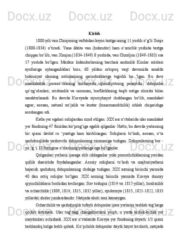 Kirish
  1800-yili van Chinjoning vafotidan keyin taxtga uning 11 yoshli o‘g‘li Sunjo
(1800-1834)   o‘tiradi.   Yana   ikkita   van   (hukmdor)   ham   o‘smirlik   yoshida   taxtga
chiqqan bo‘lib, van Xonjon (1834-1849) 8 yoshida, van Chxoljon (1849-1863) esa
17   yoshda   bo‘lgan.   Mazkur   hukmdorlarning   barchasi   andonlik   Kimlar   sulolasi
ayollariga   uylanganliklari   bois,   60   yildan   ortiqroq   vaqt   davomida   amalda
hokimiyat   ulaming   xotinlarining   qarindoshlariga   tegishli   bo   ‘lgan.   Bu   davr
mamlakatda   poraxo‘rlikning   kuchayishi,   iqtisodiyotning   pasayishi ,   dehqonlar
qo‘zg‘olonlari,   xristianlik   va   umuman,   hurfikrlikning   taqib   ostiga   olinishi   bilan
xarakterlanadi.   Bu   davrda   Koreyada   siyosiyhayot   cheklangan   bo‘lib,   mamlakat
agrar,   asosan,   natural   xo‘jalik   va   kustar   (hunarmandchilik)   ishlab   chiqarishga
asoslangan edi.  
  Katla yer egalari soliqlardan ozod etilgan. XIX asr o‘rtalarida ular mamlakat
yer fondining 47 foizidan ko‘prog‘iga egalik qilganlar. Hatto, bu davrda yerlarning
bir   qismi   davlat   ro   ‘yxatiga   ham   kiritilmagan.   Soliqlarni   to‘lash,   asosan,   o‘ta
qashshoqlikda   yashovchi   dehqonlaming   zimmasiga   tushgan.   Dehqonlarning   bor   -
yo ‘g ‘i 10 foizigina o‘zlarining yerlariga ega bo‘lganlar. 
  Qolganlari yerlarni ijaraga olib ishlaganlar yoki pomeshchiklarning yeridan
qullik   sharoitida   foydalanganlar.   Asosiy   soliqlarni   to‘lash   va   majburiyatlarni
bajarish   qashshoq   dehqonlarning   chekiga   tushgan.   XIX   asrning   birinchi   yarmida
40   dan   ortiq   soliqlar   bo‘lgan.   XIX   asrning   birinchi   yarmida   Koreya   doimiy
qiyinchiliklarni boshidan kechirgan. Suv toshqini (1814 va 1817-yillar), hosilsizlik
va ocharchilik (1809, 1814, 1815, 1832 yillar), epidemiya (1815, 1821-1822, 1833
yillarda) shular jumlasidandir. Natijada aholi soni kamaygan.
Ocharchilik va qashshoqlik tufayli dehqonlar ijara yerlarini tashlab tog‘larga
qochib   ketishadi.   Ular   tog‘dagi   changalzorlarni   yoqib,   u   yerda   kichik-kichik   yer
maydonlari ochishadi. XIX asr o‘rtalarida Koreya yer fondining deyarli 1/3 qismi
tashlandiq   holga kelib qoladi. Ko‘pchilik dehqonlar daydi hayot kechirib, natijada 