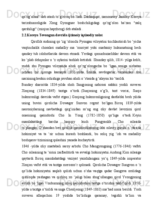 qo‘zg‘oloni" deb atash to‘g‘riroq bo ‘ladi.   Darhaqiqat, zamonaviy Janubiy Koreya
tarixshunosligida   Xong   Gyongnae   boshchiligidagi   qo‘zg‘olon   ba‘zan   "xalq
qarshiligi" (minjun hapzheng) deb ataladi   .
2.2.Koreya Tevongun davrida ijtimoiy iqtisodiy xolat
  Qirollik sudining qo ‘zg ‘olonchi Pyongan viloyatini tinchlantirish bo ‘yicha
vaqtinchalik   choralari   mahalliy   ma   ‘muriyat   yoki   markaziy   hukumatning   hech
qanday   tub   islohotlarida   davom   etmadi.   Yerdagi   qonunbuzarliklar   davom   etdi   va
ko ‘plab dehqonlar o ‘z uylarini tashlab ketishdi.   Shunday qilib, 1814- yilga kelib,
xuddi   shu   Pyongan   viloyatida   aholi   qo‘zg‘olongacha   bo   ‘lgan   soniga   nisbatan
uchdan   bir   qismga   kamaydi.   1833-yilda   Seulda   savdogarlar   tomonidan   don
narxining keskin oshishiga javoban aholi o ‘rtasida g ‘alayon ko ‘tarildi.
Bunday   sharoitda   1834-yilda   shoh   Sungjoning   nabirasi   sakkiz   yoshli   suveren
Xonjong   (1834-1849)   taxtga   o‘tirdi.   (Sunjoning   o g li,   taxt   vorisi,   Sunjoʻ ʻ
hukmronligi davrida vafot etgan.) Gonjong hukmronligining dastlabki besh yilida
uning   buvisi   qirolicha   Dowager   Sunvon   regent   bo lgan.	
ʻ   Biroq   1839-yilda
nasroniylarning   navbatdagi   qirg‘inidan   so‘ng   eng   oliy   davlat   lavozimi   qirol
onasining   qarindoshi   Cho   In   Yong   (1782-1850)   qo‘liga   o‘tadi.   Keyin
mamlakatdagi   barcha   haqiqiy   kuch   Pungyanlik   Cho   oilasida
to‘plangan.   O‘shandan beri qirollik qarindoshlarining ikki oilaviy guruhi o ‘rtasida
hokimiyat   va   ta   ‘sir   uchun   kurash   boshlandi,   bu   soliq   yig   ‘ish   va   mahalliy
boshqaruv tizimining qulashini yanada kuchaytirdi.
1846   -yilda   oliy   martabali   saroy   arbobi   Cho   Mangyongning   (1776-1846)   vafoti
Cho oilasining ta ‘sirini zaiflashtirdi va avvalgi hokimiyatni Andong Kim oilasiga
qaytardi.   Biroq   mamlakatdagi   vaziyat   yaxshilangani   yo‘q.   1849-yilda   imperator
Xonjon vafot etdi va taxtga merosxo‘r qolmadi.   Qirolicha Dowager Sungvon o ‘z
qo‘lida   hokimiyatni   saqlab   qolish   uchun   o‘sha   vaqtga   qadar   Gangxva   orolidagi
qishloqda   yashagan   va   qishloq   xo   ‘jaligi   bilan   shug‘ullangan   qirol   Yeongjoning
avlodi bo ‘lgan Vonbumning uzoq qarindoshini taxtga o‘tirishni taklif qildi.   1850-
yilda u taxtga o‘tirildi va unga Cheoljeong (1849-1863) ma‘bad nomi berildi.   Yosh
suveren   allaqachon   19   yoshda   bo‘lishiga   qaramay,   tegishli   ta‘lim   va 