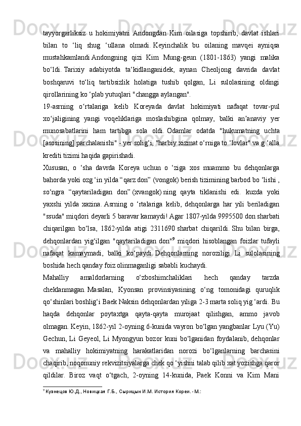 tayyorgarliksiz   u   hokimiyatni   Andongdan   Kim   oilasiga   topshirib,   davlat   ishlari
bilan   to   ‘liq   shug   ‘ullana   olmadi.   Keyinchalik   bu   oilaning   mavqei   ayniqsa
mustahkamlandi   Andongning   qizi   Kim   Mung-geun   (1801-1863)   yangi   malika
bo‘ldi.   Tarixiy   adabiyotda   ta‘kidlanganidek,   aynan   Cheoljong   davrida   davlat
boshqaruvi   to‘liq   tartibsizlik   holatiga   tushib   qolgan,   Li   sulolasining   oldingi
qirollarining ko ‘plab yutuqlari "changga aylangan".
19-asrning   o rtalariga   kelib   Koreyada   davlat   hokimiyati   nafaqat   tovar-pulʻ
xo jaligining   yangi   voqeliklariga   moslashibgina   qolmay,   balki   an anaviy   yer	
ʻ ʼ
munosabatlarini   ham   tartibga   sola   oldi.   Odamlar   odatda   "hukumatning   uchta
[asosining] parchalanishi" - yer solig‘i, "harbiy xizmat o‘rniga to ‘lovlar" va g ‘alla
krediti tizimi haqida gapirishadi.
Xususan,   o   ‘sha   davrda   Koreya   uchun   o   ‘ziga   xos   muammo   bu   dehqonlarga
bahorda yoki ozg ‘in yilda “qarz don”   (vongok)   berish tizimining barbod bo ‘lishi ,
so‘ngra   “qaytariladigan   don”   (xvangok)   ning   qayta   tiklanishi   edi.   kuzda   yoki
yaxshi   yilda   xazina.   Asrning   o   ‘rtalariga   kelib,   dehqonlarga   har   yili   beriladigan
"ssuda" miqdori deyarli 5 baravar kamaydi!   Agar 1807-yilda 9995500 don sharbati
chiqarilgan   bo‘lsa,   1862-yilda   atigi   2311690   sharbat   chiqarildi.   Shu   bilan   birga,
dehqonlardan   yig‘ilgan   "qaytariladigan   don" 9
  miqdori   hisoblangan   foizlar   tufayli
nafaqat   kamaymadi,   balki   ko‘paydi.   Dehqonlarning   noroziligi   Li   sulolasining
boshida hech qanday foiz olinmaganligi sababli kuchaydi.
Mahalliy   amaldorlarning   o‘zboshimchaliklari   hech   qanday   tarzda
cheklanmagan.   Masalan,   Kyonsan   provinsiyasining   o‘ng   tomonidagi   quruqlik
qo‘shinlari boshlig‘i Baek Naksin dehqonlardan yiliga 2-3 marta soliq yig ‘ardi.   Bu
haqda   dehqonlar   poytaxtga   qayta-qayta   murojaat   qilishgan,   ammo   javob
olmagan.   Keyin, 1862-yil 2-oyning 6-kunida vayron bo‘lgan   yangbanlar Lyu (Yu)
Gechun,   Li   Geyeol,   Li   Myongyun   bozor   kuni   bo‘lganidan   foydalanib,   dehqonlar
va   mahalliy   hokimiyatning   harakatlaridan   norozi   bo‘lganlarning   barchasini
chaqirib, noqonuniy rekvizitsiyalarga chek qo ‘yishni talab qilib xat yozishga qaror
qildilar.   Biroz   vaqt   o‘tgach,   2-oyning   14-kunida,   Paek   Konni   va   Kim   Mani
9
  Кузнецов Ю.Д., Новицкая Г.Б., Сырицын И.М. История Кореи. -М.: 