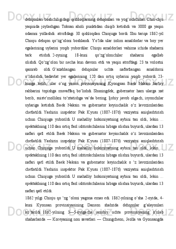 dehqonlari  boshchiligidagi   qishloqlarning dehqonlari   va yog‘ochchilari  Chin-chju
yaqinida   joylashgan   Toksan   aholi   punktidan   chiqib   ketishdi   va   3000   ga   yaqin
odamni   yollashdi.   atrofidagi   30   qishloqdan   Chinjuga   bordi.   Shu   tariqa   1862-yil
Chinju   dehqon   qo zg oloni   boshlandi.   Yo lda   ular   zolim   amaldorlar   va   boy   yerʻ ʻ ʻ
egalarining   uylarini   yoqib   yubordilar.   Chinju   amaldorlari   vahima   ichida   shaharni
tark   etishdi.   2-oyning   18-kuni   qo zg olonchilar   shaharni   egallab	
ʻ ʻ
olishdi.   Qo zg olon   bir   necha   kun   davom   etdi   va   yaqin   atrofdagi   23   ta   volostni	
ʻ ʻ
qamrab   oldi.   G‘azablangan   dehqonlar   uchta   nafratlangan   amaldorni
o‘ldirishdi,   badavlat   yer   egalarining   120   dan   ortiq   uylarini   yoqib   yubordi.   23-
kunga   kelib,   ular   o‘ng   yarim   provinsiyaning   Kyongsan   Baek   Naksin   harbiy
rahbarini   topishga   muvaffaq   bo‘lishdi.   Shuningdek,   gubernator   ham   ularga   xat
berib,   suiste‘mollikni   to‘xtatishga   va‘da   bering.   Ijobiy   javob   olgach,   isyonchilar
uylariga   ketishdi.   Baek   Naksin   va   gubernator   keyinchalik   o‘z   lavozimlaridan
chetlatildi.   Yashirin   inspektor   Pak   Kyusu   (1807-1876)   vaziyatni   aniqlashtirish
uchun   Chinjuga   yuborildi.   U   mahalliy   hokimiyatning   aybini   tan   oldi,   lekin   ...
spektaklning 110 dan ortiq faol ishtirokchilarini hibsga olishni buyurdi, ulardan 13
nafari   qatl   etildi.   Baek   Naksin   va   gubernator   keyinchalik   o‘z   lavozimlaridan
chetlatildi.   Yashirin   inspektor   Pak   Kyusu   (1807-1876)   vaziyatni   aniqlashtirish
uchun   Chinjuga   yuborildi.   U   mahalliy   hokimiyatning   aybini   tan   oldi,   lekin   ...
spektaklning 110 dan ortiq faol ishtirokchilarini hibsga olishni buyurdi, ulardan 13
nafari   qatl   etildi.   Baek   Naksin   va   gubernator   keyinchalik   o   ‘z   lavozimlaridan
chetlatildi.   Yashirin   inspektor   Pak   Kyusu   (1807-1876)   vaziyatni   aniqlashtirish
uchun   Chinjuga   yuborildi.   U   mahalliy   hokimiyatning   aybini   tan   oldi,   lekin   ...
spektaklning 110 dan ortiq faol ishtirokchilarini hibsga olishni buyurdi, ulardan 13
nafari qatl etildi.
1862   yilgi   Chinju   qo   ‘zg   ‘oloni   yagona   emas   edi.   1862-yilning   o sha   2-oyida,   4-	
ʻ
kuni   Kyonsan   provinsiyasining   Danson   shahrida   dehqonlar   g alayonlari	
ʻ
ko tarildi.	
ʻ   1862-yilning   3—5-oyigacha   janubiy   uchta   provinsiyaning   o nlab	ʻ
shaharlarida   —   Koreyaning   non   savatlari   —   Chungcheon,   Jeolla   va   Gyonsangda 