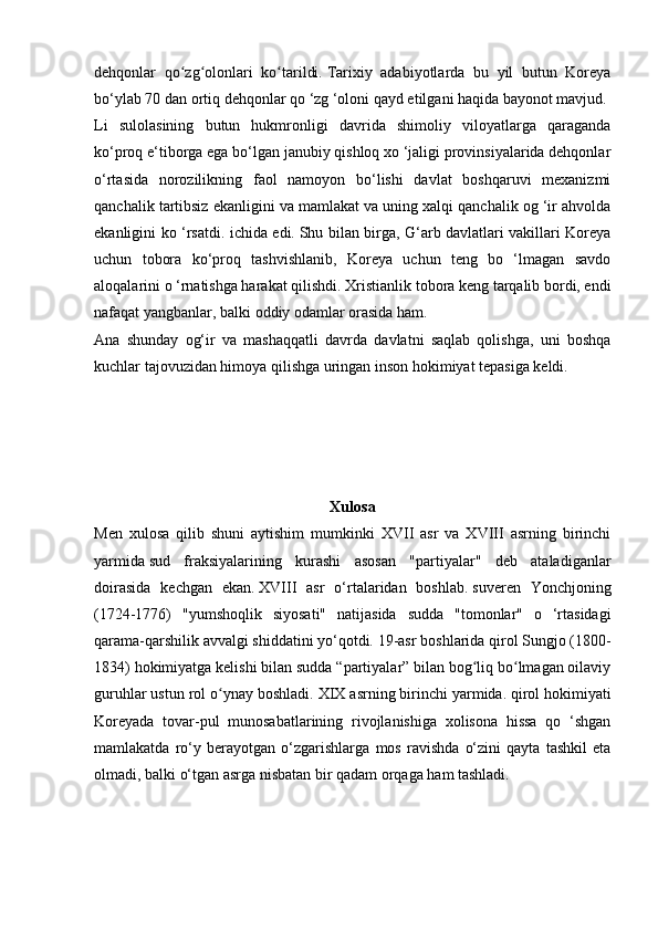 dehqonlar   qo zg olonlari   ko tarildi.ʻ ʻ ʻ   Tarixiy   adabiyotlarda   bu   yil   butun   Koreya
bo‘ylab 70 dan ortiq dehqonlar qo ‘zg ‘oloni qayd etilgani haqida bayonot mavjud.
Li   sulolasining   butun   hukmronligi   davrida   shimoliy   viloyatlarga   qaraganda
ko‘proq e‘tiborga ega bo‘lgan janubiy qishloq xo ‘jaligi provinsiyalarida dehqonlar
o‘rtasida   norozilikning   faol   namoyon   bo‘lishi   davlat   boshqaruvi   mexanizmi
qanchalik tartibsiz ekanligini va mamlakat va uning xalqi qanchalik og ‘ir ahvolda
ekanligini ko ‘rsatdi. ichida edi.   Shu bilan birga, G‘arb davlatlari vakillari Koreya
uchun   tobora   ko‘proq   tashvishlanib,   Koreya   uchun   teng   bo   ‘lmagan   savdo
aloqalarini o ‘rnatishga harakat qilishdi.   Xristianlik tobora keng tarqalib bordi, endi
nafaqat yangbanlar, balki oddiy odamlar orasida ham.
Ana   shunday   og‘ir   va   mashaqqatli   davrda   davlatni   saqlab   qolishga,   uni   boshqa
kuchlar tajovuzidan himoya qilishga uringan inson hokimiyat tepasiga keldi.
Xulosa
Men   xulosa   qilib   shuni   aytishim   mumkinki   XVII   asr   va   XVIII   asrning   birinchi
yarmida   sud   fraksiyalarining   kurashi   asosan   "partiyalar"   deb   ataladiganlar
doirasida   kechgan   ekan.   XVIII   asr   o‘rtalaridan   boshlab.   suveren   Yonchjoning
(1724-1776)   "yumshoqlik   siyosati"   natijasida   sudda   "tomonlar"   o   ‘rtasidagi
qarama-qarshilik avvalgi shiddatini yo‘qotdi.   19-asr boshlarida qirol Sungjo (1800-
1834) hokimiyatga kelishi bilan sudda “partiyalar” bilan bog liq bo lmagan oilaviy	
ʻ ʻ
guruhlar ustun rol o ynay boshladi.	
ʻ   XIX asrning birinchi yarmida.   qirol hokimiyati
Koreyada   tovar-pul   munosabatlarining   rivojlanishiga   xolisona   hissa   qo   ‘shgan
mamlakatda   ro‘y   berayotgan   o‘zgarishlarga   mos   ravishda   o‘zini   qayta   tashkil   eta
olmadi, balki o‘tgan asrga nisbatan bir qadam orqaga ham tashladi. 