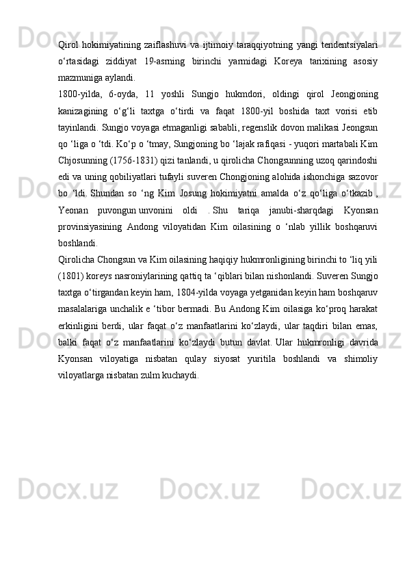 Qirol   hokimiyatining   zaiflashuvi   va   ijtimoiy   taraqqiyotning   yangi   tendentsiyalari
o‘rtasidagi   ziddiyat   19-asrning   birinchi   yarmidagi   Koreya   tarixining   asosiy
mazmuniga aylandi.
1800-yilda,   6-oyda,   11   yoshli   Sungjo   hukmdori,   oldingi   qirol   Jeongjoning
kanizagining   o‘g‘li   taxtga   o‘tirdi   va   faqat   1800-yil   boshida   taxt   vorisi   etib
tayinlandi. Sungjo voyaga etmaganligi sababli, regenslik dovon malikasi Jeongsun
qo ‘liga o ‘tdi.   Ko‘p o ‘tmay, Sungjoning bo ‘lajak rafiqasi - yuqori martabali Kim
Chjosunning (1756-1831) qizi tanlandi, u qirolicha Chongsunning uzoq qarindoshi
edi va uning qobiliyatlari tufayli suveren Chongjoning alohida ishonchiga sazovor
bo   ‘ldi.   Shundan   so   ‘ng   Kim   Josung   hokimiyatni   amalda   o‘z   qo‘liga   o‘tkazib   ,
Yeonan   puvongun   unvonini   oldi   .   Shu   tariqa   janubi-sharqdagi   Kyonsan
provinsiyasining   Andong   viloyatidan   Kim   oilasining   o   ‘nlab   yillik   boshqaruvi
boshlandi.
Qirolicha Chongsun va Kim oilasining haqiqiy hukmronligining birinchi to ‘liq yili
(1801) koreys nasroniylarining qattiq ta ‘qiblari bilan nishonlandi.   Suveren Sungjo
taxtga o‘tirgandan keyin ham, 1804-yilda voyaga yetganidan keyin ham boshqaruv
masalalariga unchalik e ‘tibor bermadi. Bu Andong Kim oilasiga ko‘proq harakat
erkinligini   berdi,   ular   faqat   o‘z   manfaatlarini   ko‘zlaydi,   ular   taqdiri   bilan   emas,
balki   faqat   o‘z   manfaatlarini   ko‘zlaydi   butun   davlat.   Ular   hukmronligi   davrida
Kyonsan   viloyatiga   nisbatan   qulay   siyosat   yuritila   boshlandi   va   shimoliy
viloyatlarga nisbatan zulm kuchaydi. 