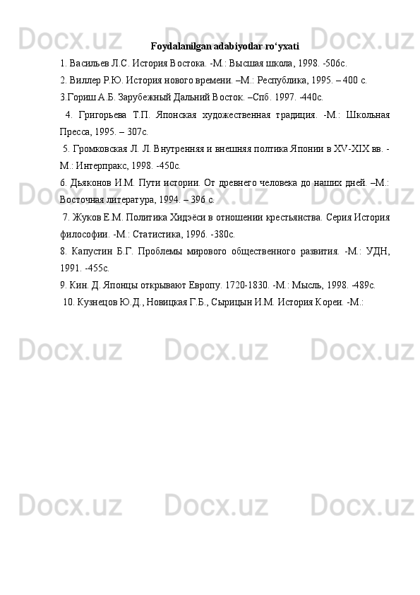 Foydalanilgan adabiyotlar ro‘yxati
1.  Васильев   Л . С .  История   Востока . - М .:  Высшая   школа , 1998. -506 с . 
2. Виллер Р.Ю. История нового времени. –М.: Республика, 1995. – 400 с. 
3.Гориш А.Б. Зарубежный Дальний Восток. –Спб. 1997. -440с.
  4.   Григорьева   Т.П.   Японская   художественная   традиция.   -М.:   Школьная
Пресса, 1995. – 307с.
 5. Громковская Л. Л. Внутренняя и внешняя полтика Японии в XV-XIX вв. -
М.: Интерпракс, 1998. -450с. 
6. Дьяконов И.М. Пути истории. От древнего человека до наших дней. –М.:
Восточная литература, 1994. – 396 с.
 7. Жуков Е.М. Политика Хидэёси в отношении крестьянства. Серия История
философии. -М.: Статистика, 1996. -380с. 
8.   Капустин   Б.Г.   Проблемы   мирового   общественного   развития.   -М.:   УДН,
1991. -455с. 
9. Кин. Д. Японцы открывают Европу. 1720-1830. -М.: Мысль, 1998. -489с.
 10. Кузнецов Ю.Д., Новицкая Г.Б., Сырицын И.М. История Кореи. -М.: 