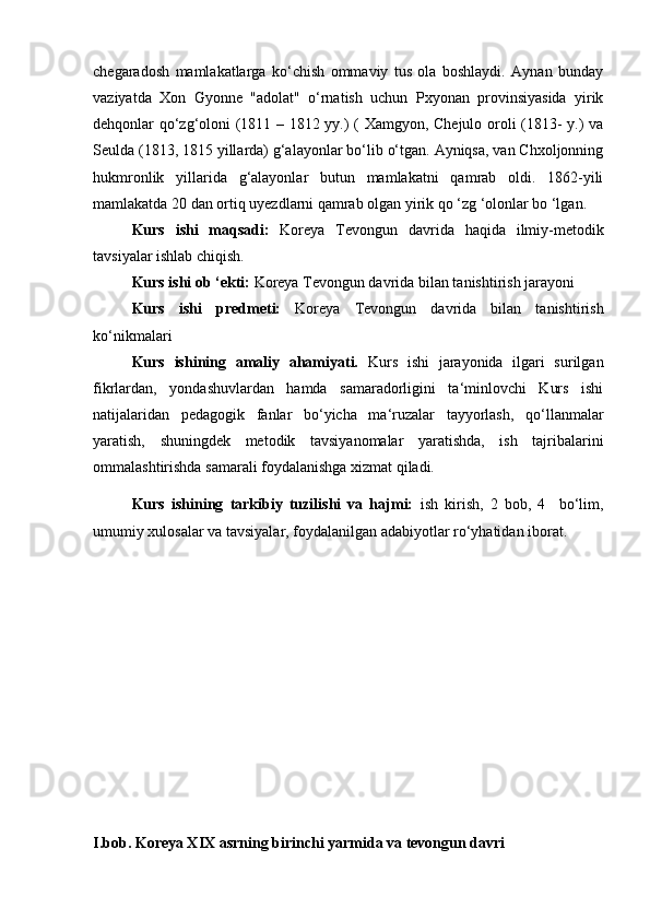 chegaradosh   mamlakatlarga   ko‘chish   ommaviy   tus   ola   boshlaydi.   Aynan   bunday
vaziyatda   Xon   Gyonne   "adolat"   o‘rnatish   uchun   Pxyonan   provinsiyasida   yirik
dehqonlar qo‘zg‘oloni (1811 – 1812 yy.) ( Xamgyon, Chejulo oroli (1813- y.) va
Seulda (1813, 1815 yillarda) g‘alayonlar bo‘lib o‘tgan. Ayniqsa, van Chxoljonning
hukmronlik   yillarida   g‘alayonlar   butun   mamlakatni   qamrab   oldi.   1862-yili
mamlakatda 20 dan ortiq uyezdlarni qamrab olgan yirik qo ‘zg ‘olonlar bo ‘lgan.  
  Kurs   ishi   maqsadi:   Koreya   Tevongun   davrida   haqida   ilmiy-metodik
tavsiyalar ishlab chiqish.
Kurs ishi ob ‘ekti:  Koreya Tevongun davrida bilan tanishtirish jarayoni
Kurs   ishi   predmeti:   Koreya   Tevongun   davrida   bilan   tanishtirish
ko‘nikmalari
Kurs   ishining   amaliy   ahamiyati.   Kurs   ishi   jarayonida   ilgari   surilgan
fikrlardan,   yondashuvlardan   hamda   samaradorligini   ta‘minlovchi   Kurs   ishi
natijalaridan   pedagogik   fanlar   bo‘yicha   ma‘ruzalar   tayyorlash,   qo‘llanmalar
yaratish,   shuningdek   metodik   tavsiyanomalar   yaratishda,   ish   tajribalarini
ommalashtirishda samarali foydalanishga xizmat qiladi.
Kurs   ishining   tarkibiy   tuzilishi   va   hajmi:   ish   kirish,   2   bob,   4     bo‘lim,
umumiy xulosalar va tavsiyalar, foydalanilgan adabiyotlar ro‘yhatidan iborat.
I.bob. Koreya XIX asrning birinchi yarmida va tevongun davri 