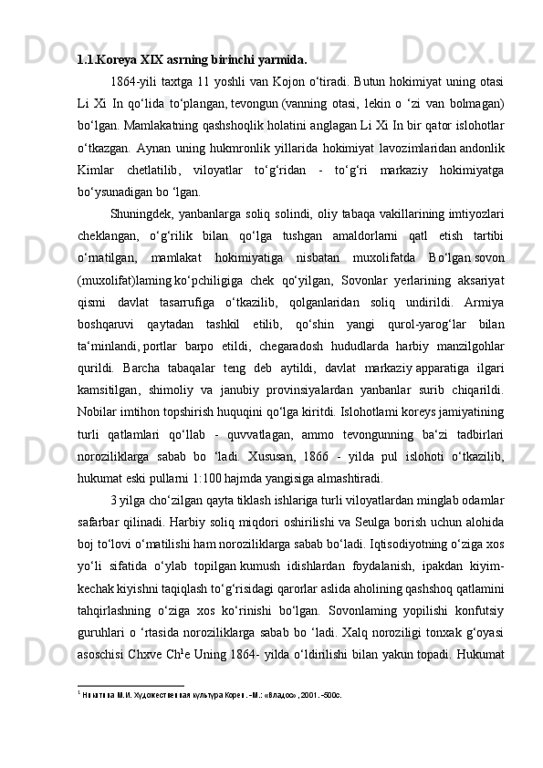 1.1.Koreya XIX asrning birinchi yarmida.
  1864-yili  taxtga 11 yoshli  van Kojon o‘tiradi. Butun hokimiyat  uning otasi
Li   Xi   In   qo‘lida   to‘plangan,   tevongun   (vanning   otasi,   lekin   o   ‘zi   van   bolmagan)
bo‘lgan. Mamlakatning qashshoqlik   holatini anglagan Li Xi In bir qator islohotlar
o‘tkazgan.   Aynan   uning   hukmronlik   yillarida   hokimiyat   lavozimlaridan   andonlik
Kimlar   chetlatilib ,   viloyatlar   to‘g‘ridan   -   to‘g‘ri   markaziy   hokimiyatga
bo‘ysunadigan bo ‘lgan.
  Shuningdek, yanbanlarga  soliq  solindi, oliy  tabaqa  vakillarining   imtiyozlari
cheklangan ,   o‘g‘rilik   bilan   qo‘lga   tushgan   amaldorlarni   qatl   etish   tartibi
o‘rnatilgan,   mamlakat   hokimiyatiga   nisbatan   muxolifatda   Bo‘lgan   sovon
(muxolifat)laming   ko‘pchiligiga   chek   qo‘yilgan,   Sovonlar   yerlarining   aksariyat
qismi   davlat   tasarrufiga   o‘tkazilib,   qolganlaridan   soliq   undirildi.   Armiya
boshqaruvi   qaytadan   tashkil   etilib,   qo‘shin   yangi   qurol-yarog‘lar   bilan
ta‘minlandi,   portlar   barpo   etildi ,   chegaradosh   hududlarda   harbiy   manzilgohlar
qurildi.   Barcha   tabaqalar   teng   deb   aytildi,   davlat   markaziy   apparatiga   ilgari
kamsitilgan ,   shimoliy   va   janubiy   provinsiyalardan   yanbanlar   surib   chiqarildi.
Nobilar imtihon topshirish huquqini qo‘lga kiritdi. Islohotlami koreys jamiyatining
turli   qatlamlari   qo‘llab   -   quvvatlagan,   ammo   tevongunning   ba‘zi   tadbirlari
noroziliklarga   sabab   bo   ‘ladi.   Xususan,   1866   -   yilda   pul   islohoti   o‘tkazilib,
hukumat eski pullarni 1:100 hajmda yangisiga almashtiradi.    
   3 yilga cho‘zilgan qayta tiklash ishlariga turli viloyatlardan minglab odamlar
safarbar qilinadi. Harbiy soliq miqdori oshirilishi va Seulga borish uchun alohida
boj to‘lovi o‘matilishi ham noroziliklarga sabab bo‘ladi. Iqtisodiyotning o‘ziga xos
yo‘li   sifatida   o‘ylab   topilgan   kumush   idishlardan   foydalanish ,   ipakdan   kiyim-
kechak kiyishni taqiqlash to‘g‘risidagi qarorlar aslida aholining qashshoq qatlamini
tahqirlashning   o‘ziga   xos   ko‘rinishi   bo‘lgan.   Sovonlaming   yopilishi   konfutsiy
guruhlari   o   ‘rtasida   noroziliklarga   sabab   bo   ‘ladi.   Xalq   noroziligi   tonxak   g‘oyasi
asoschisi  Chxve Ch 1
e Uning 1864- yilda o‘ldirilishi bilan yakun topadi. Hukumat
1
  Никитина М.И. Художественная культура Кореи. -М.: «Владос», 2001. -500с. 