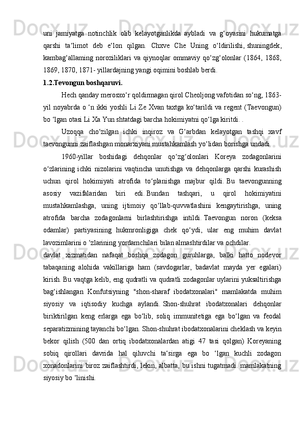 uni   jamiyatga   notinchlik   olib   kelayotganlikda   aybladi   va   g‘oyasini   hukumatga
qarshi   ta‘limot   deb   e‘lon   qilgan.   Chxve   Che   Uning   o‘ldirilishi,   shuningdek ,
kambag‘allaming   noroziliklari   va   qiynoqlar   ommaviy   qo‘zg‘olonlar   (1864,   1868,
1869, 1870, 1871- yillardajning yangi oqimini boshlab berdi.
1.2.Tevongun boshqaruvi.
  Hech qanday merosxo‘r qoldirmagan qirol Cheoljong vafotidan so‘ng, 1863-
yil noyabrda o ‘n ikki yoshli  Li Ze Xvan taxtga ko‘tarildi va regent (Taevongun)
bo ‘lgan otasi Li Xa Yun shtatdagi barcha hokimiyatni qo‘lga kiritdi. .
  Uzoqqa   cho‘zilgan   ichki   inqiroz   va   G‘arbdan   kelayotgan   tashqi   xavf
taevongunni zaiflashgan monarxiyani mustahkamlash yo‘lidan borishga undadi.
  1960-yillar   boshidagi   dehqonlar   qo zg olonlari   Koreya   zodagonlariniʻ ʻ
o zlarining   ichki   nizolarini   vaqtincha   unutishga   va   dehqonlarga   qarshi   kurashish	
ʻ
uchun   qirol   hokimiyati   atrofida   to planishga   majbur   qildi.	
ʻ   Bu   taevongunning
asosiy   vazifalaridan   biri   edi.   Bundan   tashqari,   u   qirol   hokimiyatini
mustahkamlashga,   uning   ijtimoiy   qo llab-quvvatlashini   kengaytirishga,   uning	
ʻ
atrofida   barcha   zodagonlarni   birlashtirishga   intildi.   Taevongun   noron   (keksa
odamlar)   partiyasining   hukmronligiga   chek   qo‘ydi,   ular   eng   muhim   davlat
lavozimlarini o ‘zlarining yordamchilari bilan almashtirdilar va ochdilar.
davlat   xizmatidan   nafaqat   boshqa   zodagon   guruhlarga,   balki   hatto   nodevor
tabaqaning   alohida   vakillariga   ham   (savdogarlar,   badavlat   mayda   yer   egalari)
kirish.   Bu vaqtga kelib, eng qudratli va qudratli zodagonlar uylarini yuksaltirishga
bag‘ishlangan   Konfutsiyning   "shon-sharaf   ibodatxonalari"   mamlakatda   muhim
siyosiy   va   iqtisodiy   kuchga   aylandi.   Shon-shuhrat   ibodatxonalari   dehqonlar
biriktirilgan   keng   erlarga   ega   bo‘lib,   soliq   immunitetiga   ega   bo‘lgan   va   feodal
separatizmining tayanchi bo‘lgan.   Shon-shuhrat ibodatxonalarini cheklash va keyin
bekor   qilish   (500   dan   ortiq   ibodatxonalardan   atigi   47   tasi   qolgan)   Koreyaning
sobiq   qirollari   davrida   hal   qiluvchi   ta‘sirga   ega   bo   ‘lgan   kuchli   zodagon
xonadonlarini biroz zaiflashtirdi, lekin, albatta, bu ishni tugatmadi. mamlakatning
siyosiy bo ‘linishi. 