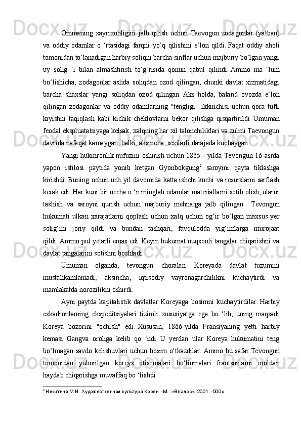   Ommaning   xayrixohligini   jalb   qilish   uchun   Taevogun   zodagonlar   (yatban)
va   oddiy   odamlar   o   ‘rtasidagi   farqni   yo‘q   qilishini   e‘lon   qildi.   Faqat   oddiy   aholi
tomonidan to‘lanadigan harbiy soliqni barcha sinflar uchun majburiy bo‘lgan yangi
uy   solig   ‘i   bilan   almashtirish   to‘g‘risida   qonun   qabul   qilindi.   Ammo   ma   ‘lum
bo‘lishicha,   zodagonlar   aslida   soliqdan   ozod   qilingan,   chunki   davlat   xizmatidagi
barcha   shaxslar   yangi   soliqdan   ozod   qilingan.   Aks   holda,   baland   ovozda   e‘lon
qilingan   zodagonlar   va   oddiy   odamlarning   "tengligi"   ikkinchisi   uchun   qora   tufli
kiyishni   taqiqlash   kabi   kichik   cheklovlarni   bekor   qilishga   qisqartirildi.   Umuman
feodal ekspluatatsiyaga kelsak, xalqning har xil talonchiliklari va zulmi Taevongun
davrida nafaqat kamaygan, balki, aksincha, sezilarli darajada kuchaygan.
  Yangi hukmronlik nufuzini oshirish uchun 1865 - yilda Tevongun 16 asrda
yapon   istilosi   paytida   yonib   ketgan   Gyonbokgung 2
  saroyini   qayta   tiklashga
kirishdi.   Buning uchun uch yil davomida katta ishchi kuchi va resurslarni sarflash
kerak edi.   Har kuni bir necha o ‘n minglab odamlar materiallarni sotib olish, ularni
tashish   va   saroyni   qurish   uchun   majburiy   mehnatga   jalb   qilingan.     Tevongun
hukumati   ulkan   xarajatlarni   qoplash   uchun   xalq   uchun   og‘ir   bo‘lgan   maxsus   yer
solig‘ini   joriy   qildi   va   bundan   tashqari,   favqulodda   yig‘imlarga   murojaat
qildi.   Ammo pul yetarli emas edi.   Keyin hukumat nuqsonli tangalar chiqarishni va
davlat tangalarini sotishni boshladi.
  Umuman   olganda,   tevongun   choralari   Koreyada   davlat   tuzumini
mustahkamlamadi,   aksincha,   iqtisodiy   vayronagarchilikni   kuchaytirdi   va
mamlakatda norozilikni oshirdi.
  Ayni   paytda   kapitalistik   davlatlar   Koreyaga   bosimni   kuchaytirdilar.   Harbiy
eskadronlarning   ekspeditsiyalari   tizimli   xususiyatga   ega   bo   ‘lib,   uning   maqsadi
Koreya   bozorini   "ochish"   edi.   Xususan,   1866-yilda   Fransiyaning   yetti   harbiy
kemasi   Gangva   oroliga   kelib   qo   ‘ndi.   U   yerdan   ular   Koreya   hukumatini   teng
bo‘lmagan savdo kelishuvlari uchun bosim o‘tkazdilar.   Ammo bu safar Tevongun
tomonidan   yuborilgan   koreys   otishmalari   bo‘linmalari   frantsuzlarni   oroldan
haydab chiqarishga muvaffaq bo ‘lishdi.
2
  Никитина М.И. Художественная культура Кореи. -М.: «Владос», 2001. -500с. 