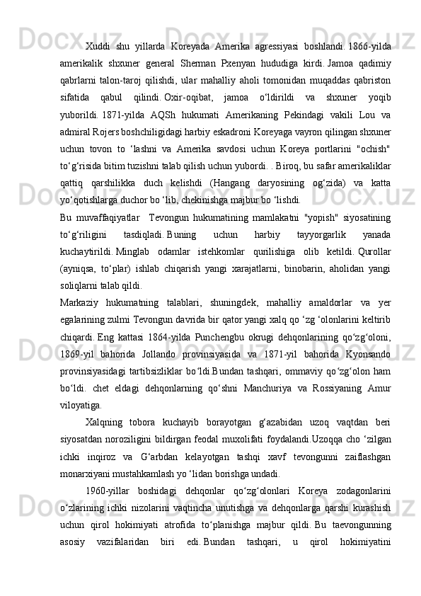   Xuddi   shu   yillarda   Koreyada   Amerika   agressiyasi   boshlandi.   1866-yilda
amerikalik   shxuner   general   Sherman   Pxenyan   hududiga   kirdi.   Jamoa   qadimiy
qabrlarni   talon-taroj   qilishdi,   ular   mahalliy   aholi   tomonidan   muqaddas   qabriston
sifatida   qabul   qilindi.   Oxir-oqibat,   jamoa   o‘ldirildi   va   shxuner   yoqib
yuborildi.   1871-yilda   AQSh   hukumati   Amerikaning   Pekindagi   vakili   Lou   va
admiral Rojers boshchiligidagi harbiy eskadroni Koreyaga vayron qilingan shxuner
uchun   tovon   to   ‘lashni   va   Amerika   savdosi   uchun   Koreya   portlarini   "ochish"
to‘g‘risida bitim tuzishni talab qilish uchun yubordi. .   Biroq, bu safar amerikaliklar
qattiq   qarshilikka   duch   kelishdi   (Hangang   daryosining   og‘zida)   va   katta
yo‘qotishlarga duchor bo ‘lib, chekinishga majbur bo ‘lishdi.
Bu   muvaffaqiyatlar     Tevongun   hukumatining   mamlakatni   "yopish"   siyosatining
to‘g‘riligini   tasdiqladi.   Buning   uchun   harbiy   tayyorgarlik   yanada
kuchaytirildi.   Minglab   odamlar   istehkomlar   qurilishiga   olib   ketildi.   Qurollar
(ayniqsa,   to‘plar)   ishlab   chiqarish   yangi   xarajatlarni,   binobarin,   aholidan   yangi
soliqlarni talab qildi.
Markaziy   hukumatning   talablari,   shuningdek,   mahalliy   amaldorlar   va   yer
egalarining zulmi Tevongun davrida bir qator yangi xalq qo ‘zg ‘olonlarini keltirib
chiqardi.   Eng   kattasi   1864-yilda   Punchengbu   okrugi   dehqonlarining   qo zg oloni,ʻ ʻ
1869-yil   bahorida   Jollando   provinsiyasida   va   1871-yil   bahorida   Kyonsando
provinsiyasidagi   tartibsizliklar   bo ldi.Bundan   tashqari,   ommaviy   qo zg olon   ham	
ʻ ʻ ʻ
bo ldi.   chet   eldagi   dehqonlarning   qo‘shni   Manchuriya   va   Rossiyaning   Amur	
ʻ
viloyatiga.
  Xalqning   tobora   kuchayib   borayotgan   g‘azabidan   uzoq   vaqtdan   beri
siyosatdan noroziligini bildirgan feodal muxolifati foydalandi. Uzoqqa cho ‘zilgan
ichki   inqiroz   va   G‘arbdan   kelayotgan   tashqi   xavf   tevongunni   zaiflashgan
monarxiyani mustahkamlash yo ‘lidan borishga undadi.
  1960-yillar   boshidagi   dehqonlar   qo zg olonlari   Koreya   zodagonlarini	
ʻ ʻ
o zlarining   ichki   nizolarini   vaqtincha   unutishga   va   dehqonlarga   qarshi   kurashish	
ʻ
uchun   qirol   hokimiyati   atrofida   to planishga   majbur   qildi.	
ʻ   Bu   taevongunning
asosiy   vazifalaridan   biri   edi.   Bundan   tashqari,   u   qirol   hokimiyatini 