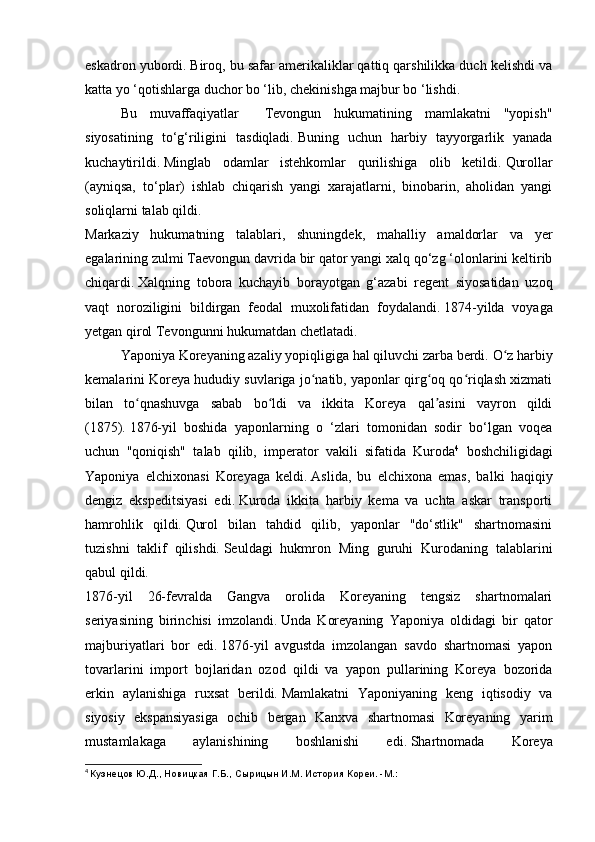 eskadron yubordi.   Biroq, bu safar amerikaliklar qattiq qarshilikka duch kelishdi va
katta yo ‘qotishlarga duchor bo ‘lib, chekinishga majbur bo ‘lishdi.
  Bu   muvaffaqiyatlar     Tevongun   hukumatining   mamlakatni   "yopish"
siyosatining   to‘g‘riligini   tasdiqladi.   Buning   uchun   harbiy   tayyorgarlik   yanada
kuchaytirildi.   Minglab   odamlar   istehkomlar   qurilishiga   olib   ketildi.   Qurollar
(ayniqsa,   to‘plar)   ishlab   chiqarish   yangi   xarajatlarni,   binobarin,   aholidan   yangi
soliqlarni talab qildi.
Markaziy   hukumatning   talablari,   shuningdek,   mahalliy   amaldorlar   va   yer
egalarining zulmi Taevongun davrida bir qator yangi xalq qo‘zg ‘olonlarini keltirib
chiqardi.   Xalqning   tobora   kuchayib   borayotgan   g‘azabi   regent   siyosatidan   uzoq
vaqt   noroziligini   bildirgan   feodal   muxolifatidan   foydalandi.   1874-yilda   voyaga
yetgan qirol Tevongunni hukumatdan chetlatadi.
  Yaponiya Koreyaning azaliy yopiqligiga hal qiluvchi zarba berdi.   O z harbiyʻ
kemalarini Koreya hududiy suvlariga jo natib, yaponlar qirg oq qo riqlash xizmati	
ʻ ʻ ʻ
bilan   to qnashuvga   sabab   bo ldi   va   ikkita   Koreya   qal asini   vayron   qildi	
ʻ ʻ ʼ
(1875).   1876- yil   boshida   yaponlarning   o   ‘zlari   tomonidan   sodir   bo‘lgan   voqea
uchun   "qoniqish"   talab   qilib,   imperator   vakili   sifatida   Kuroda 4
  boshchiligidagi
Yaponiya   elchixonasi   Koreyaga   keldi.   Aslida,   bu   elchixona   emas,   balki   haqiqiy
dengiz   ekspeditsiyasi   edi.   Kuroda   ikkita   harbiy   kema   va   uchta   askar   transporti
hamrohlik   qildi.   Qurol   bilan   tahdid   qilib,   yaponlar   "do‘stlik"   shartnomasini
tuzishni   taklif   qilishdi.   Seuldagi   hukmron   Ming   guruhi   Kurodaning   talablarini
qabul qildi.
1876-yil   26-fevralda   Gangva   orolida   Koreyaning   tengsiz   shartnomalari
seriyasining   birinchisi   imzolandi.   Unda   Koreyaning   Yaponiya   oldidagi   bir   qator
majburiyatlari   bor   edi.   1876- yil   avgustda   imzolangan   savdo   shartnomasi   yapon
tovarlarini   import   bojlaridan   ozod   qildi   va   yapon   pullarining   Koreya   bozorida
erkin   aylanishiga   ruxsat   berildi.   Mamlakatni   Yaponiyaning   keng   iqtisodiy   va
siyosiy   ekspansiyasiga   ochib   bergan   Kanxva   shartnomasi   Koreyaning   yarim
mustamlakaga   aylanishining   boshlanishi   edi.   Shartnomada   Koreya
4
  Кузнецов Ю.Д., Новицкая Г.Б., Сырицын И.М. История Кореи. -М.: 