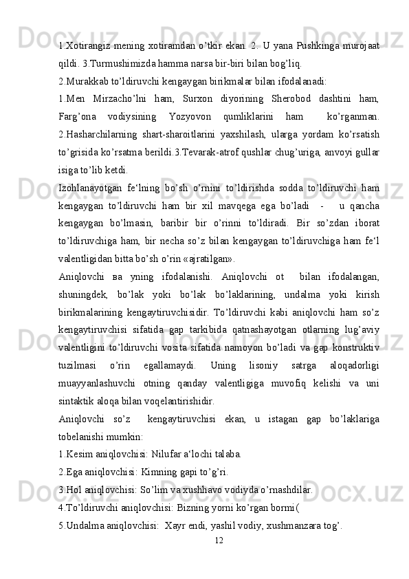 1.Xotirangiz mening  xotiramdan o’tkir  ekan. 2. U yana  Pushkinga murojaat
qildi. 3.Turmushimizda hamma narsa bir-biri bilan bog’liq.
2.Murakkab to’ldiruvchi kengaygan birikmalar bilan ifodalanadi:
1.Men   Mirzacho’lni   ham,   Surxon   diyorining   Sherobod   dashtini   ham,
Farg’ona   vodiysining   Yozyovon   qumliklarini   ham     ko’rganman.
2.Hasharchilarning   shart-sharoitlarini   yaxshilash,   ularga   yordam   ko’rsatish
to’grisida ko’rsatma berildi.3.Tevarak-atrof qushlar chug’uriga, anvoyi gullar
isiga to’lib ketdi. 
Izohlanayotgan   fe‘lning   bo’sh   o’rnini   to’ldirishda   sodda   to’ldiruvchi   ham
kengaygan   to’ldiruvchi   ham   bir   xil   mavqega   ega   bo’ladi     -       u   qancha
kengaygan   bo’lmasin,   baribir   bir   o’rinni   to’ldiradi.   Bir   so’zdan   iborat
to’ldiruvchiga   ham,   bir   necha   so’z   bilan   kengaygan   to’ldiruvchiga   ham   fe‘l
valentligidan bitta bo’sh o’rin «ajratilgan».
Aniqlovchi   ва   у ning   ifodalanishi.   Aniqlovchi   ot     bilan   ifodalangan,
shuningdek,   bo’lak   yoki   bo’lak   bo’laklarining,   undalma   yoki   kirish
birikmalarining   kengaytiruvchisidir.   To’ldiruvchi   kabi   aniqlovchi   ham   so’z
kengaytiruvchisi   sifatida   gap   tarkibida   qatnashayotgan   otlarning   lug’aviy
valentligini   to’ldiruvchi   vosita   sifatida   namoyon   bo’ladi   va   gap   konstruktiv
tuzilmasi   o’rin   egallamaydi.   Uning   lisoniy   satrga   aloqadorligi
muayyanlashuvchi   otning   qanday   valentligiga   muvofiq   kelishi   va   uni
sintaktik aloqa bilan voqelantirishidir.
Aniqlovchi   so’z     kengaytiruvchisi   ekan,   u   istagan   gap   bo’laklariga
tobelanishi mumkin:
1.Kesim aniqlovchisi: Nilufar a‘lochi talaba.
2.Ega aniqlovchisi: Kimning gapi to’g’ri.
3.Hol aniqlovchisi: So’lim va xushhavo vodiyda o’rnashdilar.
4.To’ldiruvchi aniqlovchisi: Bizning yorni ko’rgan bormi(
5.Undalma aniqlovchisi:  Xayr endi, yashil vodiy, xushmanzara tog’.
12 