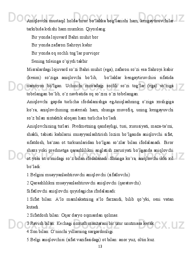 Aniqlovchi mustaqil holda biror bo’lakka bog’lanishi ham, kengaytiruvchilar
tarkibida kelishi ham mumkin. Qiyoslang: 
    Bir yonda lojuvard Bahri muhit bor
    Bir yonda zafaron Sahroyi kabir  
    Bir yonda oq sochli tog’lar purviqor
    Sening toleinga o’qiydi takbir
Misralardagi lojuvard so’zi Bahri muhit (ega), zafaron so’zi esa Sahroyi kabir
(kesim)   so’ziga   aniqlovchi   bo’lib,     bo’laklar   kengaytiruvchisi   sifatida
namoyon   bo’lgan.   Uchinchi   misradagi   sochli   so’zi   tog’lar   (ega)   so’ziga
tobelangan bo’lib, o’z navbatida oq so’zini o’zi tobelangan.
Aniqlovchi   gapda   turlicha   ifodalanishga   egAniqlashning   o’ziga   xosligiga
ko’ra,   aniqlovchining   materiali   ham,   shunga   muvofiq,   uning   kengayuvchi
so’z bilan sintaktik aloqasi ham turlicha bo’ladi.
Ani q lovchining   turlari . Predmetning qandayligi, tusi, xususiyati, maza-ta‘mi,
shakli,   tabiati   kabilarni   muayyanlashtirish   lozim   bo’lganda   aniqlovchi   sifat,
sifatdosh,   ba‘zan   ot   turkumlaridan   bo’lgan   so’zlar   bilan   ifodalanadi.   Biror
shaxs yoki predmetga qarashlilikni anglatish zaruriyati bo’lganda aniqlovchi
ot yoki ot o’rnidagi so’z bilan ifodalanadi. Shunga ko’ra, aniqlovchi ikki xil
bo’ladi:
1.Belgini muayyanlashtiruvchi aniqlovchi (sifatlovchi)
2.Qarashlilikni muayyanlashtiruvchi aniqlovchi (qaratuvchi).
Sifatlovchi aniqlovchi quyidagicha ifodalanadi:
1.Sifat   bilan:   A‘lo   mamlakatning   a‘lo   farzandi,   bilib   qo’yki,   seni   vatan
kutadi. 
2.Sifatdosh bilan: Oqar daryo oqmasdan qolmas.
3.Ravish bilan: Kechagi noxush manzarani bir umr unutmasa kerak. 
4.Son bilan: O’ninchi yillarning sargardonligi.
5.Belgi aniqlovchisi (sifat vazifasidagi) ot bilan: anor yuz, oltin kuz. 
13 