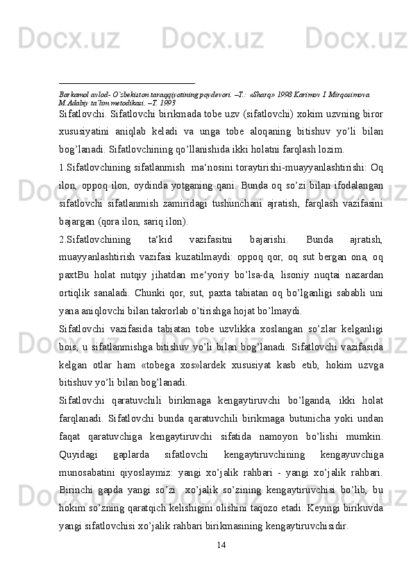 ____________________________
Barkamol avlod- O`zbekiston taraqqiyotining poydevori. –T.: «Sharq» 1998 Karimov I. Mirqosimova 
M.Adabiy ta`lim metodikasi. –T. 1993     
Sifatlovchi. Sifatlovchi birikmada tobe uzv (sifatlovchi) xokim uzvning biror
xususiyatini   aniqlab   keladi   va   unga   tobe   aloqaning   bitishuv   yo’li   bilan
bog’lanadi. Sifatlovchining qo’llanishida ikki holatni farqlash lozim.
1.Sifatlovchining sifatlanmish   ma‘nosini toraytirishi-muayyanlashtirishi: Oq
ilon,   oppoq   ilon,   oydinda   yotganing   qani.   Bunda   oq   so’zi   bilan   ifodalangan
sifatlovchi   sifatlanmish   zamiridagi   tushunchani   ajratish,   farqlash   vazifasini
bajargan (qora ilon, sariq ilon).
2.Sifatlovchining   ta‘kid   vazifasitni   bajarishi.   Bunda   ajratish,
muayyanlashtirish   vazifasi   kuzatilmaydi:   oppoq   qor,   oq   sut   bergan   ona,   oq
paxtBu   holat   nutqiy   jihatdan   me‘yoriy   bo’lsa-da,   lisoniy   nuqtai   nazardan
ortiqlik   sanaladi.   Chunki   qor,   sut,   paxta   tabiatan   oq   bo’lganligi   sababli   uni
yana aniqlovchi bilan takrorlab o’tirishga hojat bo’lmaydi.
Sifatlovchi   vazifasida   tabiatan   tobe   uzvlikka   xoslangan   so’zlar   kelganligi
bois,   u  sifatlanmishga  bitishuv  yo’li  bilan  bog’lanadi.   Sifatlovchi   vazifasida
kelgan   otlar   ham   «tobega   xos»lardek   xususiyat   kasb   etib,   hokim   uzvga
bitishuv yo’li bilan bog’lanadi.
Sifatlovchi   qaratuvchili   birikmaga   kengaytiruvchi   bo’lganda,   ikki   holat
farqlanadi.   Sifatlovchi   bunda   qaratuvchili   birikmaga   butunicha   yoki   undan
faqat   qaratuvchiga   kengaytiruvchi   sifatida   namoyon   bo’lishi   mumkin.
Quyidagi   gaplarda   sifatlovchi   kengaytiruvchining   kengayuvchiga
munosabatini   qiyoslaymiz:   yangi   xo’jalik   rahbari   -   yangi   xo’jalik   rahbari.
Birinchi   gapda   yangi   so’zi     xo’jalik   so’zining   kengaytiruvchisi   bo’lib,   bu
hokim so’zning qaratqich kelishigini olishini taqozo etadi. Keyingi birikuvda
yangi sifatlovchisi xo’jalik rahbari birikmasining kengaytiruvchisidir.
14 