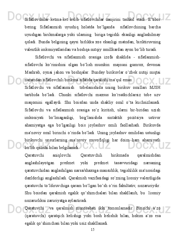 Sifatlovchilar   ketma-ket   kelib   sifatlovchilar   zanjirini   tashkil   etadi.   E‘tibor
bering:   Sifatlanmish   uyushiq   holatda   bo’lganda     sifatlovchining   barcha
uyushgan   birikmalarga   yoki   ularning     biriga   tegishli   ekanligi   anglashilmay
qoladi.   Bunda   belgining   qaysi   birlikka   xos   ekanligi   matndan,   biriktiruvning
valentlik imkoniyatlaridan va boshqa nutqiy omillkardan ayon bo’lib turadi.
Sifatlovchi   va   sifatlanmish   orasiga   izofa   shaklida   -   sifatlanmish-
sifatlovchi   ko’rinishini   olgan   bo’lish   mumkin:   majnuni   gumrox,   devonai
Mashrab,   oynai   jahon   va   boshqalar.   Bunday   birikuvlar   o’zbek   nutqi   nuqtai
nazaridan sifatlovchili birikma sifatida qaralishi ma‘qul emas.
Sifatlovchi   va   sifatlanmish     tobelanishida   uning   birikuv   omillari   MJSH
tartibida   bo’ladi.   Chunki   sifatlovchi   maxsus   ko’rsatkichlarsiz   tobe   uzv
maqomini   egallaydi.   Shu   boisdan   unda   shakliy   omil   o’ta   kuchsizlanadi.
Sifatlovchi   va   sifatlanmish   orasiga   so’z   kiritish,   ularni   bir-biridan   uzish
imkoniyati   bo’lmaganligi,   bog’lanishda   sintaktik   pozitsiya   ustivor
ahamiyatga   ega   bo’lganligi   bois   joylashuv   omili   faollashadi.   Birikuvda
ma‘noviy   omil   birinchi   o’rinda   bo’ladi.   Uning   joylashuv   omilidan   ustunligi
birikuvchi   unsurlarning   ma‘noviy   muvofiqligi   har   doim   ham   ahamiyatli
bo’lib qolishi bilan belgilanadi.
Qaratuvchi   aniqlovchi.   Qaratuvchili   birikmada   qaralmishdan
anglashilayotgan   predmet   yoki   predmet   tasavvuridagi   narsaning
qaratuvchidan anglashilgan narsa/shaxsga mansublik, tegishlilik ma‘nosidagi
daxldorligi anglashiladi. Qaralmish vazifasidagi so’zning lisoniy valentligida
qaratuvchi to’ldiruvchiga qaram bo’lgan bo’sh o’rin fakultativ, nozaruriydir.
Shu   boisdan   qaralmish   egalik   qo’shimchalari   bilan   shakllanib,   bu     lisoniy
nozarurlikni zaruriyatga aylantiradi.
Qaratuvchi     va   qaralmish   munosabati   ikki   tomonlamadir.   Birinchi   a‘zo
(qaratuvchi)   qaratqich   kelishigi   yoki   bosh   kelishik   bilan,   hokim   a‘zo   esa
egalik qo’shimchasi bilan yoki usiz shakllanadi.
15 