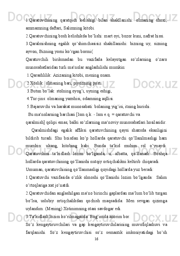 1.Qaratuvchining   qaratqich   kelishigi   bilan   shakllanishi:   olmaning   shoxi,
ammamning daftari, Salimning kitobi.
2.Qaratuvchining bosh kelishikda bo’lishi: mart oyi, bozor kuni, nafrat hissi.
3.Qaralmishning   egalik   qo’shimchasisiz   shakillanishi:   bizning   uy,   sizning
ayvon, Bizning yorni ko’rgan bormi(
Qaratuvchili   birikmadan   bu   vazifada   kelayotgan   so’zlarning   o’zaro
munosabatlaridan turli ma‘nolar anglashilishi mumkin:
 1.Qarashlilik: Azizaning kitobi, mening onam.
 2.Xoslik:  olmaning bari, piyozning pusti.
 3.Butun bo’lak: stolning oyog’i, uyning eshigi,
 4.Tur-jins: olmaning yaxshisi, odamning aqllisi.
 5.Bajaruvchi va harakat munosabati: bolaning yig’isi, itning hurishi.
  Bu ma‘nolarning barchasi [Ism q.k. - Ism e.q. = qaratuvchi va
qaralmish] qolipi emas, balki so’zlarning ma‘noviy munosabatlari hosilasidir.
    Qaralmishdagi   egalik   affiksi   qaratuvchining   qaysi   shaxsda   ekanligini
bildirib   turadi.   Shu   boisdan   ko’p   hollarda   qaratuvchi   qo’llanilmasligi   ham
mumkin:   ukang,   kitobing   kabi.   Bunda   ta‘kid   muhim   rol   o’ynaydi.
Qaratuvchini   ta‘kidlash   lozim   bo’lganda,   u,   albatta,   qo’llanadi.   Boshqa
hollarda qaratuvchining qo’llanishi nutqiy ortiqchalikni keltirib chiqaradi.
Umuman, qaratuvchining qo’llanmasligi quyidagi hollarda yuz beradi: 
1.Qaratuvchi   vazifasida   o’zlik   olmoshi   qo’llanishi   lozim   bo’lganda:     Salim
o’rtoqlariga xat jo’natdi.
2.Qaratuvchidan anglashilgan ma‘no birinchi gaplardan ma‘lum bo’lib turgan
bo’lsa,   uslubiy   ortiqchalikdan   qochish   maqsadida:   Men   sevgan   qizimga
uylandim. (Mening) Xotinimning otasi savdogar edi.
3.Ta‘kidlash lozim ko’rilmaganda: Bog’imda anorim bor. 
So’z   kengaytiruvchilari   va   gap   kengaytiruvchilarining   muvofiqlashuvi   va
farqlanishi.   So’z   kengaytiruvchisi   so’z   semantik   imkoniyatidagi   bo’sh
16 