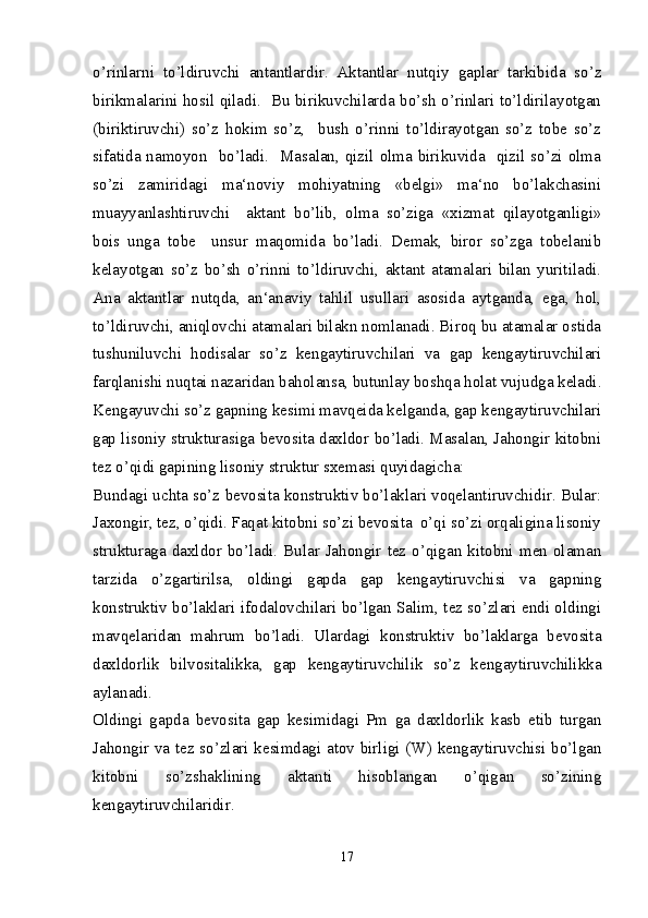 o’rinlarni   to’ldiruvchi   antantlardir.   Aktantlar   nutqiy   gaplar   tarkibida   so’z
birikmalarini hosil qiladi.   Bu birikuvchilarda bo’sh o’rinlari to’ldirilayotgan
(biriktiruvchi)   so’z   hokim   so’z,     bush   o’rinni   to’ldirayotgan   so’z   tobe   so’z
sifatida namoyon   bo’ladi.   Masalan, qizil olma birikuvida   qizil so’zi olma
so’zi   zamiridagi   ma‘noviy   mohiyatning   «belgi»   ma‘no   bo’lakchasini
muayyanlashtiruvchi     aktant   bo’lib,   olma   so’ziga   «xizmat   qilayotganligi»
bois   unga   tobe     unsur   maqomida   bo’ladi.   Demak,   biror   so’zga   tobelanib
kelayotgan   so’z   bo’sh   o’rinni   to’ldiruvchi,   aktant   atamalari   bilan   yuritiladi.
Ana   aktantlar   nutqda,   an‘anaviy   tahlil   usullari   asosida   aytganda,   ega,   hol,
to’ldiruvchi, aniqlovchi atamalari bilakn nomlanadi. Biroq bu atamalar ostida
tushuniluvchi   hodisalar   so’z   kengaytiruvchilari   va   gap   kengaytiruvchilari
farqlanishi nuqtai nazaridan baholansa, butunlay boshqa holat vujudga keladi.
Kengayuvchi so’z gapning kesimi mavqeida kelganda, gap kengaytiruvchilari
gap lisoniy strukturasiga bevosita daxldor bo’ladi. Masalan, Jahongir kitobni
tez o’qidi gapining lisoniy struktur sxemasi quyidagicha:
Bundagi uchta so’z bevosita konstruktiv bo’laklari voqelantiruvchidir. Bular:
Jaxongir, tez, o’qidi. Faqat kitobni so’zi bevosita  o’qi so’zi orqaligina lisoniy
strukturaga  daxldor  bo’ladi. Bular Jahongir tez  o’qigan kitobni  men olaman
tarzida   o’zgartirilsa,   oldingi   gapda   gap   kengaytiruvchisi   va   gapning
konstruktiv bo’laklari ifodalovchilari bo’lgan Salim, tez so’zlari endi oldingi
mavqelaridan   mahrum   bo’ladi.   Ulardagi   konstruktiv   bo’laklarga   bevosita
daxldorlik   bilvositalikka,   gap   kengaytiruvchilik   so’z   kengaytiruvchilikka
aylanadi. 
Oldingi   gapda   bevosita   gap   kesimidagi   Pm   ga   daxldorlik   kasb   etib   turgan
Jahongir va tez so’zlari kesimdagi atov birligi (W) kengaytiruvchisi bo’lgan
kitobni   so’zshaklining   aktanti   hisoblangan   o’qigan   so’zining
kengaytiruvchilaridir.
17 