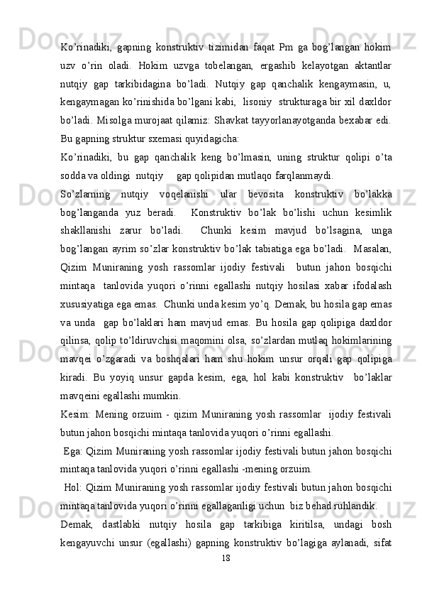 Ko’rinadiki,   gapning   konstruktiv   tizimidan   faqat   Pm   ga   bog’langan   hokim
uzv   o’rin   oladi.   Hokim   uzvga   tobelangan,   ergashib   kelayotgan   aktantlar
nutqiy   gap   tarkibidagina   bo’ladi.   Nutqiy   gap   qanchalik   kengaymasin,   u,
kengaymagan ko’rinishida bo’lgani kabi,  lisoniy  strukturaga bir xil daxldor
bo’ladi. Misolga murojaat qilamiz: Shavkat tayyorlanayotganda bexabar edi.
Bu gapning struktur sxemasi quyidagicha:
K o’ rinadiki,   bu   gap   q anchalik   keng   b o’ lmasin,   uning   struktur   q olipi   o’ ta
sodda va oldingi  nut q iy     gap  q olipidan mutla q o far q lanmaydi.
S o’ zlarning   nut q iy   vo q elanishi   ular   bevosita   konstruktiv   b o’ lakka
bo g’ langanda   yuz   beradi.     Konstruktiv   b o’ lak   b o’ lishi   uchun   kesimlik
shakllanishi   zarur   b o’ ladi.     Chunki   kesim   mavjud   b o’ lsagina,   unga
bo g’ langan ayrim s o’ zlar konstruktiv b o’ lak tabiatiga ega b o’ ladi.   Masalan,
Q izim   Muniraning   yosh   rassomlar   ijodiy   festivali     butun   ja h on   bos q ichi
minta q a     tanlovida   yu q ori   o’ rinni   egallashi   nut q iy   h osilasi   xabar   ifodalash
xususiyatiga ega emas.   Chunki unda kesim y o’q . Demak, bu  h osila gap emas
va   unda     gap   b o’ laklari   h am   mavjud   emas.   Bu   h osila   gap   q olipiga   daxldor
q ilinsa,   q olip t o’ ldiruvchisi ma q omini olsa, s o’ zlardan mutla q   h okimlarining
mav q ei   o’ zgaradi   va   bosh q alari   h am   shu   h okim   unsur   or q ali   gap   q olipiga
kiradi.   Bu   yoyi q   unsur   gapda   kesim,   ega,   h ol   kabi   konstruktiv     b o’ laklar
mav q eini egallashi mumkin.
Kesim:   Mening   orzuim   -   q izim   Muniraning   yosh   rassomlar     ijodiy   festivali
butun ja h on bos q ichi minta q a tanlovida yu q ori  o’ rinni egallashi.
 Ega:  Q izim Muniraning yosh rassomlar ijodiy festivali butun ja h on bos q ichi
minta q a tanlovida yu q ori  o’ rinni egallashi -mening orzuim.
  H ol:  Q izim Muniraning yosh rassomlar ijodiy festivali butun ja h on bos q ichi
minta q a tanlovida yu q ori  o’ rinni egallaganligi uchun  biz be h ad ru h landik.
Demak,   dastlabki   nut q iy   h osila   gap   tarkibiga   kiritilsa,   undagi   bosh
kengayuvchi   unsur   (egallashi)   gapning   konstruktiv   b o’ lagiga   aylanadi,   sifat
18 