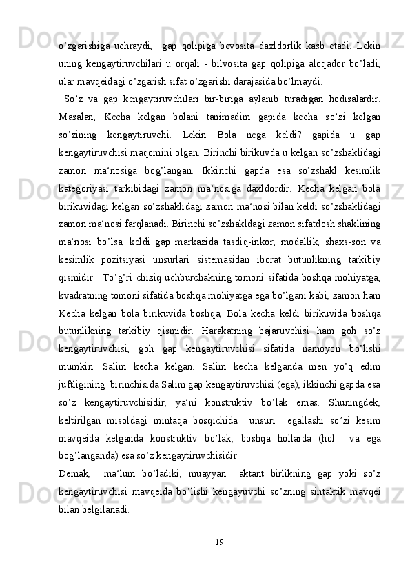 o’ zgarishiga   uchraydi,     gap   q olipiga   bevosita   daxldorlik   kasb   etadi.   Lekin
uning   kengaytiruvchilari   u   or q ali   -   bilvosita   gap   q olipiga   alo q ador   b o’ ladi,
ular mav q eidagi  o’ zgarish sifat  o’ zgarishi darajasida b o’ lmaydi.
  S o’ z   va   gap   kengaytiruvchilari   bir-biriga   aylanib   turadigan   h odisalardir.
Masalan,   Kecha   kelgan   bolani   tanimadim   gapida   kecha   s o’ zi   kelgan
s o’ zining   kengaytiruvchi.   Lekin   Bola   nega   keldi?   gapida   u   gap
kengaytiruvchisi ma q omini olgan. Birinchi birikuvda u kelgan s o’ zshaklidagi
zamon   ma‘nosiga   bo g’ langan.   Ikkinchi   gapda   esa   s o’ zshakl   kesimlik
kategoriyasi   tarkibidagi   zamon   ma‘nosiga   daxldordir.   Kecha   kelgan   bola
birikuvidagi kelgan s o’ zshaklidagi zamon ma‘nosi bilan keldi s o’ zshaklidagi
zamon ma‘nosi far q lanadi. Birinchi s o’ zshakldagi zamon sifatdosh shaklining
ma‘nosi   b o’ lsa,   keldi   gap   markazida   tasdi q -inkor,   modallik,   shaxs-son   va
kesimlik   pozitsiyasi   unsurlari   sistemasidan   iborat   butunlikning   tarkibiy
q ismidir.   T o’g’ ri chizi q   uchburchakning tomoni sifatida bosh q a mo h iyatga,
kvadratning tomoni sifatida bosh q a mo h iyatga ega b o’ lgani kabi, zamon  h am
Kecha   kelgan   bola   birikuvida   bosh q a,   Bola   kecha   keldi   birikuvida   bosh q a
butunlikning   tarkibiy   q ismidir.   H arakatning   bajaruvchisi   h am   go h   s o’ z
kengaytiruvchisi,   go h   gap   kengaytiruvchisi   sifatida   namoyon   b o’ lishi
mumkin.   Salim   kecha   kelgan.   Salim   kecha   kelganda   men   y o’q   edim
juftligining  birinchisida Salim gap kengaytiruvchisi (ega), ikkinchi gapda esa
s o’ z   kengaytiruvchisidir,   ya‘ni   konstruktiv   b o’ lak   emas.   Shuningdek,
keltirilgan   misoldagi   minta q a   bos q ichida     unsuri     egallashi   s o’ zi   kesim
mav q eida   kelganda   konstruktiv   b o’ lak,   bosh q a   h ollarda   ( h ol     va   ega
bo g’ langanda) esa s o’ z kengaytiruvchisidir.
Demak,     ma‘lum   b o’ ladiki,   muayyan     aktant   birlikning   gap   yoki   s o’ z
kengaytiruvchisi   mav q eida   b o’ lishi   kengayuvchi   s o’ zning   sintaktik   mav q ei
bilan belgilanadi.
19 