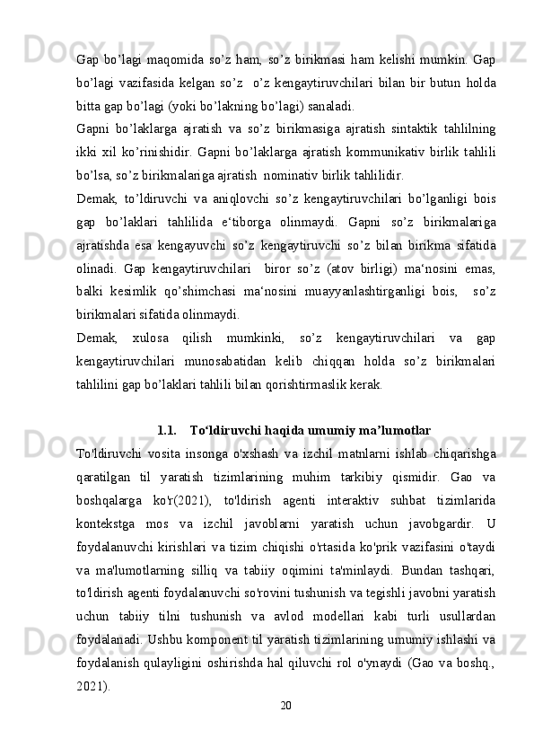 Gap   b o’ lagi   ma q omida   s o’ z   h am,   s o’ z   birikmasi   h am   kelishi   mumkin.   Gap
b o’ lagi   vazifasida   kelgan   s o’ z     o’ z   kengaytiruvchilari   bilan   bir   butun   h olda
bitta gap b o’ lagi (yoki b o’ lakning b o’ lagi) sanaladi.
Gapni   b o’ laklarga   ajratish   va   s o’ z   birikmasiga   ajratish   sintaktik   ta h lilning
ikki   xil   k o’ rinishidir.   Gapni   b o’ laklarga   ajratish   kommunikativ   birlik   ta h lili
b o’ lsa, s o’ z birikmalariga ajratish  nominativ birlik ta h lilidir. 
Demak,   t o’ ldiruvchi   va   ani q lovchi   s o’ z   kengaytiruvchilari   b o’ lganligi   bois
gap   b o’ laklari   ta h lilida   e‘tiborga   olinmaydi.   Gapni   s o’ z   birikmalariga
ajratishda   esa   kengayuvchi   s o’ z   kengaytiruvchi   s o’ z   bilan   birikma   sifatida
olinadi.   Gap   kengaytiruvchilari     biror   s o’ z   (atov   birligi)   ma‘nosini   emas,
balki   kesimlik   qo’ shimchasi   ma‘nosini   muayyanlashtirganligi   bois,     s o’ z
birikmalari sifatida olinmaydi. 
Demak,   xulosa   q ilish   mumkinki,   s o’ z   kengaytiruvchilari   va   gap
kengaytiruvchilari   munosabatidan   kelib   chi qq an   h olda   s o’ z   birikmalari
ta h lilini gap b o’ laklari ta h lili bilan  q orishtirmaslik kerak.
1.1. To ldiruvchi haqida umumiy ma lumotlarʻ ʼ
To'ldiruvchi   vosita   insonga   o'xshash   va   izchil   matnlarni   ishlab   chiqarishga
qaratilgan   til   yaratish   tizimlarining   muhim   tarkibiy   qismidir.   Gao   va
boshqalarga   ko'r(2021),   to'ldirish   agenti   interaktiv   suhbat   tizimlarida
kontekstga   mos   va   izchil   javoblarni   yaratish   uchun   javobgardir.   U
foydalanuvchi   kirishlari   va   tizim   chiqishi   o'rtasida   ko'prik   vazifasini   o'taydi
va   ma'lumotlarning   silliq   va   tabiiy   oqimini   ta'minlaydi.   Bundan   tashqari,
to'ldirish agenti foydalanuvchi so'rovini tushunish va tegishli javobni yaratish
uchun   tabiiy   tilni   tushunish   va   avlod   modellari   kabi   turli   usullardan
foydalanadi. Ushbu komponent til yaratish tizimlarining umumiy ishlashi va
foydalanish  qulayligini  oshirishda  hal  qiluvchi  rol  o'ynaydi  (Gao  va   boshq.,
2021).
20 