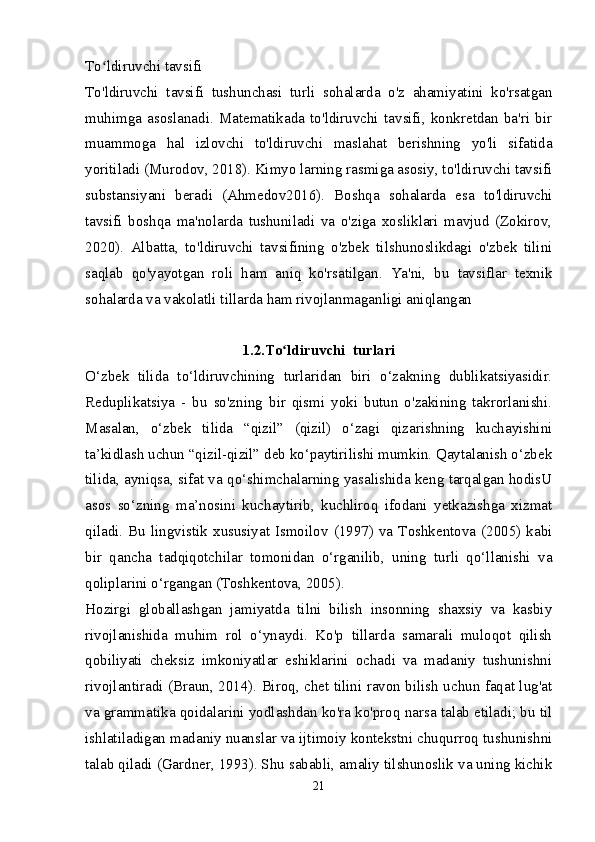 To ldiruvchi tavsifiʻ
To'ldiruvchi   tavsifi   tushunchasi   turli   sohalarda   o'z   ahamiyatini   ko'rsatgan
muhimga   asoslanadi.   Matematikada   to'ldiruvchi   tavsifi,   konkretdan   ba'ri   bir
muammoga   hal   izlovchi   to'ldiruvchi   maslahat   berishning   yo'li   sifatida
yoritiladi (Murodov, 2018). Kimyo larning rasmiga asosiy, to'ldiruvchi tavsifi
substansiyani   beradi   (Ahmedov2016).   Boshqa   sohalarda   esa   to'ldiruvchi
tavsifi   boshqa   ma'nolarda   tushuniladi   va   o'ziga   xosliklari   mavjud   (Zokirov,
2020).   Albatta,   to'ldiruvchi   tavsifining   o'zbek   tilshunoslikdagi   o'zbek   tilini
saqlab   qo'yayotgan   roli   ham   aniq   ko'rsatilgan.   Ya'ni,   bu   tavsiflar   texnik
sohalarda va vakolatli tillarda ham rivojlanmaganligi aniqlangan 
1.2.To ldiruvchi  turlari	
ʻ
O‘zbek   tilida   to‘ldiruvchining   turlaridan   biri   o‘zakning   dublikatsiyasidir.
Reduplikatsiya   -   bu   so'zning   bir   qismi   yoki   butun   o'zakining   takrorlanishi.
Masalan,   o‘zbek   tilida   “qizil”   (qizil)   o‘zagi   qizarishning   kuchayishini
ta’kidlash uchun “qizil-qizil” deb ko‘paytirilishi mumkin. Qaytalanish o‘zbek
tilida, ayniqsa, sifat va qo‘shimchalarning yasalishida keng tarqalgan hodisU
asos   so‘zning   ma’nosini   kuchaytirib,   kuchliroq   ifodani   yetkazishga   xizmat
qiladi.  Bu   lingvistik  xususiyat  Ismoilov   (1997)  va  Toshkentova   (2005)  kabi
bir   qancha   tadqiqotchilar   tomonidan   o‘rganilib,   uning   turli   qo‘llanishi   va
qoliplarini o‘rgangan (Toshkentova, 2005).
Hozirgi   globallashgan   jamiyatda   tilni   bilish   insonning   shaxsiy   va   kasbiy
rivojlanishida   muhim   rol   o‘ynaydi.   Ko'p   tillarda   samarali   muloqot   qilish
qobiliyati   cheksiz   imkoniyatlar   eshiklarini   ochadi   va   madaniy   tushunishni
rivojlantiradi (Braun, 2014). Biroq, chet tilini ravon bilish uchun faqat lug'at
va grammatika qoidalarini yodlashdan ko'ra ko'proq narsa talab etiladi; bu til
ishlatiladigan madaniy nuanslar va ijtimoiy kontekstni chuqurroq tushunishni
talab qiladi (Gardner, 1993). Shu sababli, amaliy tilshunoslik va uning kichik
21 