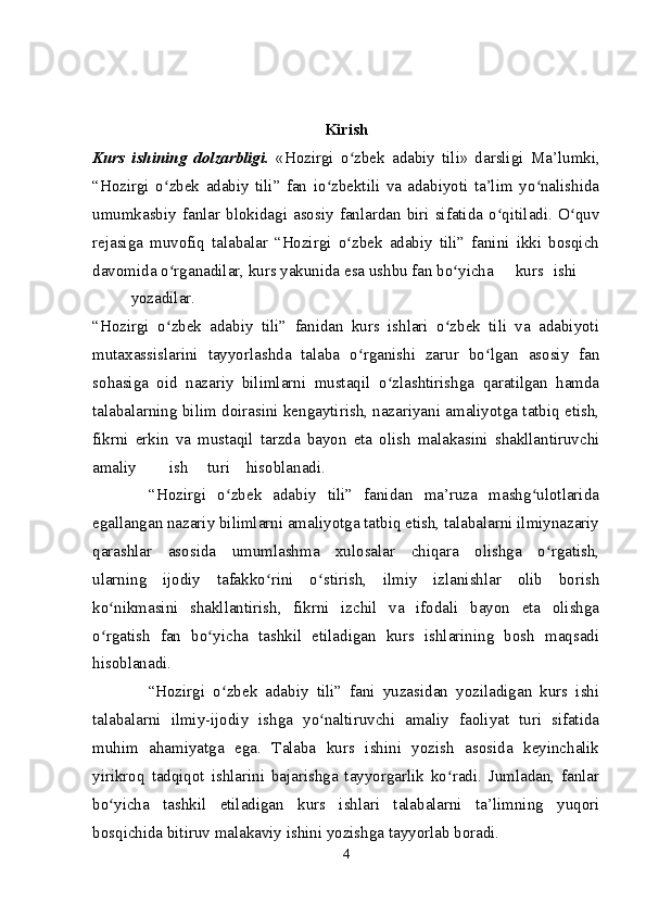 Kirish
Kurs   ishining   dolzarbligi.   «Hozirgi   o zbek   adabiy   tili»   darsligi  ʻ Ma’lumki,
“Hozirgi   o zbek   adabiy   tili”   fan   io zbektili   va   adabiyoti   ta’lim   yo nalishida	
ʻ ʻ ʻ
umumkasbiy  fanlar  blokidagi  asosiy  fanlardan  biri  sifatida  o qitiladi.  O quv	
ʻ ʻ
rejasiga   muvofiq   talabalar   “Hozirgi   o zbek   adabiy   tili”   fanini   ikki   bosqich	
ʻ
davomida o rganadilar, kurs yakunida esa ushbu fan bo yicha	
ʻ ʻ kurs ishi
yozadilar.
“Hozirgi   o zbek   adabiy   tili”   fanidan   kurs   ishlari   o zbek   tili   va   adabiyoti
ʻ ʻ
mutaxassislarini   tayyorlashda   talaba   o rganishi   zarur   bo lgan   asosiy   fan	
ʻ ʻ
sohasiga   oid   nazariy   bilimlarni   mustaqil   o zlashtirishga   qaratilgan   hamda	
ʻ
talabalarning bilim doirasini kengaytirish, nazariyani amaliyotga tatbiq etish,
fikrni   erkin   va   mustaqil   tarzda   bayon   eta   olish   malakasini   shakllantiruvchi
amaliy ish turi hisoblanadi.
          “Hozirgi   o zbek   adabiy   tili”   fanidan   ma’ruza   mashg ulotlarida	
ʻ ʻ
egallangan nazariy bilimlarni amaliyotga tatbiq etish, talabalarni ilmiynazariy
qarashlar   asosida   umumlashma   xulosalar   chiqara   olishga   o rgatish,	
ʻ
ularning   ijodiy   tafakko rini   o stirish,   ilmiy   izlanishlar   olib   borish	
ʻ ʻ
ko nikmasini   shakllantirish,   fikrni   izchil   va   ifodali   bayon   eta   olishga	
ʻ
o rgatish   fan   bo yicha   tashkil   etiladigan   kurs   ishlarining   bosh   maqsadi
ʻ ʻ
hisoblanadi.
              “Hozirgi   o zbek   adabiy   tili”   fani   yuzasidan   yoziladigan   kurs   ishi	
ʻ
talabalarni   ilmiy-ijodiy   ishga   yo naltiruvchi   amaliy   faoliyat   turi   sifatida	
ʻ
muhim   ahamiyatga   ega.   Talaba   kurs   ishini   yozish   asosida   keyinchalik
yirikroq   tadqiqot   ishlarini   bajarishga   tayyorgarlik   ko radi.   Jumladan,   fanlar	
ʻ
bo yicha   tashkil   etiladigan   kurs   ishlari   talabalarni   ta’limning   yuqori	
ʻ
bosqichida bitiruv malakaviy ishini yozishga tayyorlab boradi.
4 