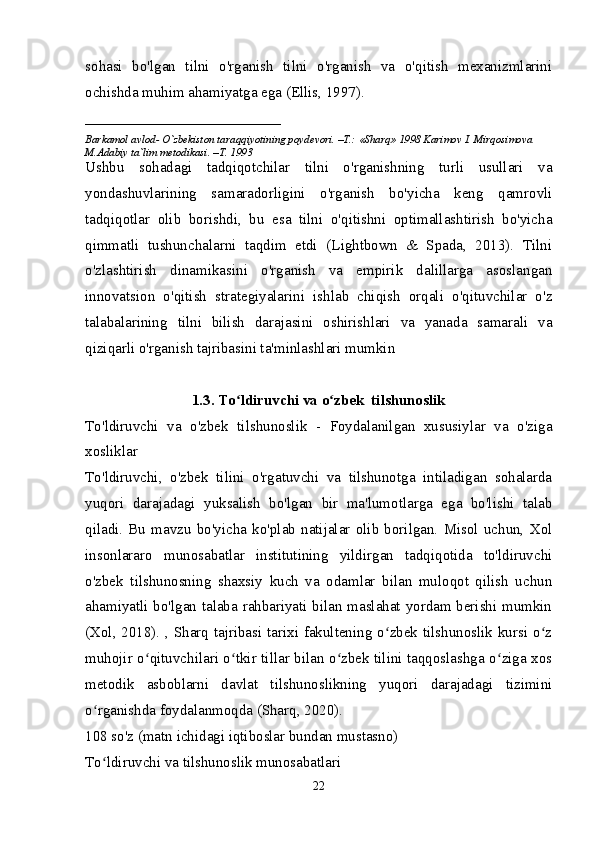 sohasi   bo'lgan   tilni   o'rganish   tilni   o'rganish   va   o'qitish   mexanizmlarini
ochishda muhim ahamiyatga ega (Ellis, 1997). 
____________________________
Barkamol avlod- O`zbekiston taraqqiyotining poydevori. –T.: «Sharq» 1998 Karimov I. Mirqosimova 
M.Adabiy ta`lim metodikasi. –T. 1993     
Ushbu   sohadagi   tadqiqotchilar   tilni   o'rganishning   turli   usullari   va
yondashuvlarining   samaradorligini   o'rganish   bo'yicha   keng   qamrovli
tadqiqotlar   olib   borishdi,   bu   esa   tilni   o'qitishni   optimallashtirish   bo'yicha
qimmatli   tushunchalarni   taqdim   etdi   (Lightbown   &   Spada,   2013).   Tilni
o'zlashtirish   dinamikasini   o'rganish   va   empirik   dalillarga   asoslangan
innovatsion   o'qitish   strategiyalarini   ishlab   chiqish   orqali   o'qituvchilar   o'z
talabalarining   tilni   bilish   darajasini   oshirishlari   va   yanada   samarali   va
qiziqarli o'rganish tajribasini ta'minlashlari mumkin 
1.3. To ldiruvchi va o zbek  tilshunoslikʻ ʻ
To'ldiruvchi   va   o'zbek   tilshunoslik   -   Foydalanilgan   xususiylar   va   o'ziga
xosliklar
To'ldiruvchi,   o'zbek   tilini   o'rgatuvchi   va   tilshunotga   intiladigan   sohalarda
yuqori   darajadagi   yuksalish   bo'lgan   bir   ma'lumotlarga   ega   bo'lishi   talab
qiladi.   Bu   mavzu   bo'yicha   ko'plab   natijalar   olib   borilgan.   Misol   uchun,   Xol
insonlararo   munosabatlar   institutining   yildirgan   tadqiqotida   to'ldiruvchi
o'zbek   tilshunosning   shaxsiy   kuch   va   odamlar   bilan   muloqot   qilish   uchun
ahamiyatli bo'lgan talaba rahbariyati bilan maslahat yordam berishi mumkin
(Xol, 2018). , Sharq tajribasi tarixi fakultening o zbek tilshunoslik kursi o z	
ʻ ʻ
muhojir o qituvchilari o tkir tillar bilan o zbek tilini taqqoslashga o ziga xos	
ʻ ʻ ʻ ʻ
metodik   asboblarni   davlat   tilshunoslikning   yuqori   darajadagi   tizimini
o rganishda foydalanmoqda (Sharq, 2020).	
ʻ
108 so'z (matn ichidagi iqtiboslar bundan mustasno)
To ldiruvchi va tilshunoslik munosabatlari
ʻ
22 