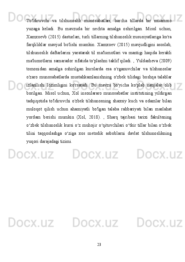 To'ldiruvchi   va   tilshunoslik   munosabatlari,   barcha   tillarda   bir   muammo
yuzaga   keladi.   Bu   mavzuda   bir   nechta   amalga   oshirilgan.   Misol   uchun,
Xamxoevb (2015) dasturlari, turli tillarning tilshunoslik xususiyatlariga ko'ra
farqliliklar   mavjud   bo'lishi   mumkin.   Xamxoev   (2015)   mavjudligini   asoslab,
tilshunoslik   daftarlarini   yaratarak   til   ma'lumotlari   va   mantigi   haqida   kerakli
ma'lumotlarni samarador sifatida to'plashni taklif qiladi. , Yuldasheva (2009)
tomonidan   amalga   oshirilgan   kurslarda   esa   o'rganuvchilar   va   tilshunoslar
o'zaro   munosabatlarda   mustahkamlanishning   o'zbek   tilidagi   boshqa   talablar
izlanilishi   lozimligini   ko'rsatadi.   Bu   mavzu   bo'yicha   ko'plab   natijalar   olib
borilgan.   Misol   uchun,   Xol   insonlararo   munosabatlar   institutining   yildirgan
tadqiqotida   to'ldiruvchi   o'zbek   tilshunosning   shaxsiy   kuch   va   odamlar   bilan
muloqot   qilish   uchun   ahamiyatli   bo'lgan   talaba   rahbariyati   bilan   maslahat
yordam   berishi   mumkin   (Xol,   2018).   ,   Sharq   tajribasi   tarixi   fakultening
o zbek tilshunoslik kursi o z muhojir o qituvchilari o tkir tillar bilan o zbekʻ ʻ ʻ ʻ ʻ
tilini   taqqoslashga   o ziga   xos   metodik   asboblarni   davlat   tilshunoslikning	
ʻ
yuqori darajadagi tizimi.
23 