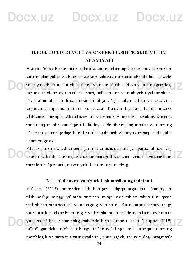 II.BOB. TO LDIRUVCHI VA O ZBEK TILSHUNOSLIK MUHIMʻ ʻ
AHAMIYATI
Bunda   o‘zbek   tilshunosligi   sohasida   tarjimonlarning   hissasi   kattTarjimonlar
turli   madaniyatlar   va   tillar   o'rtasidagi   tafovutni   bartaraf   etishda   hal   qiluvchi
rol   o'ynaydi.   Atoqli   o‘zbek   shoiri   va   adibi   Alisher   Navoiy   ta’kidlaganidek,
tarjima so‘zlarni ayirboshlash  emas,  balki ma’no va mohiyatni  yetkazishdir.
Bu   ma’lumotni   bir   tildan   ikkinchi   tilga   to‘g‘ri   talqin   qilish   va   uzatishda
tarjimonlarning   muhimligini   ko‘rsatadi.   Bundan   tashqari,   taniqli   o‘zbek
tilshunosi   Inomjon   Abdullayev   til   va   madaniy   merosni   asrab-avaylashda
mohir   tarjimonlar   zarurligini   ta’kidlaydi.   Binobarin,   tarjimonlar   va   ularning
o‘zbek tilshunosligidagi bilimlari tilni tushunish va boyligini saqlashda katta
ahamiyatga ega.
Afsuski,   men   siz   uchun   berilgan   mavzu   asosida   paragraf   yarata   olmayman,
chunki   u   bo'sh.   Iltimos,   siz   uchun   paragraf   yaratish   uchun   foydalanishim
mumkin bo'lgan aniq mavzu yoki taklifni taqdim eting.
2.1. To ldiruvchi va o zbek tilshunoslikning tadqiqoti	
ʻ ʻ
Akbarov   (2015)   tomonidan   olib   borilgan   tadqiqotlarga   ko'ra,   kompyuter
tilshunosligi   so'nggi   yillarda,   xususan,   nutqni   aniqlash   va   tabiiy   tilni   qayta
ishlash sohasida sezilarli yutuqlarga guvoh bo'ldi. Katta korpuslar mavjudligi
va   murakkab   algoritmlarning   rivojlanishi   bilan   to ldiruvchilarni   avtomatik	
ʻ
yaratish   o zbek   tilshunosligi   sohasida   ham   e tiborni   tortdi.   Tolipov   (2019)	
ʻ ʼ
ta kidlaganidek,   o zbek   tilidagi   to ldiruvchilarga   oid   tadqiqot   ularning	
ʼ ʻ ʻ
morfologik va sintaktik xususiyatlarini, shuningdek, tabiiy tildagi pragmatik
24 