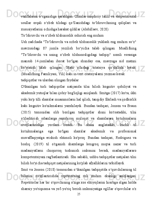 vazifalarini o rganishga qaratilgan. Olimlar miqdoriy tahlil va eksperimentalʻ
usullar   orqali   o zbek   tilidagi   qo llanishdagi   to ldiruvchining   qoliplari   va	
ʻ ʻ ʻ
xususiyatlarini ochishga harakat qildilar (Abdullaev, 2020).
To ldiruvchi va o zbek tilshunoslik oshirish eng muhim	
ʻ ʻ
Ush zadchada "To ldiruvchi va ozbek tilshunoslik yuklash eng muhim so z"	
ʻ ʻ
mavzusidagi   87   jumla   yozilish   bo yicha   talab   qilingan.   Muallifning	
ʻ
"To ldiruvchi   va   uning   o zbek   tilshunosligidagi   tadqiqi"   nomli   eseasiga	
ʻ ʻ
mansub   14-jumladan   iborat   bo lgan   shunday   esa,   mavzuga   oid   matnni	
ʻ
ko rsatish   talab   qilingan.   Matn   ichidagi   sitatsiya   qo shilishi   kerak.	
ʻ ʻ
(Muallifning Familiyasi, Yili) kabi in-text citatsiyalarni yozmas kerak.
tadqiqotlar va ulardan olingan foydalar
O'tkazilgan   turli   tadqiqotlar   natijasida   tilni   bilish   kognitiv   qobiliyat   va
akademik yutuqlar bilan ijobiy bog'liqligi aniqlandi. Smitga (2017) ko'ra, ikki
yoki ko'p tilli shaxslar muammolarni hal qilish, tanqidiy fikrlash va ijodkorlik
kabi   kognitiv   ko'nikmalarni   yaxshilaydi.   Bundan   tashqari,   Jonson   va   Braun
(2015)   tomonidan   olib   borilgan   tadqiqotlar   shuni   ko'rsatadiki,   tilni
o'zlashtirish   odamlarga   yaxshiroq   muloqot   va   shaxslararo   ko'nikmalarni
rivojlantirishga   yordam   beradi.   Bu   shuni   anglatadiki,   kuchli   til
ko'nikmalariga   ega   bo'lgan   shaxslar   akademik   va   professional
muvaffaqiyatga   erishish   ehtimoli   ko'proq.   Bundan   tashqari,   Rodriguez   va
boshq.   (2019)   til   o'rganish   shaxslarga   kengroq   nuqtai   nazar   va   turli
madaniyatlarni   chuqurroq   tushunish   imkonini   beradi,   madaniyatlararo
kompetentsiyani rag'batlantiradi. Shu sababli, ushbu tadqiqotlar natijalari tilni
bilish bo'yicha tadqiqot natijalarining ko'plab afzalliklarini ta'kidlaydi.
Smit va Jonson (2018) tomonidan o tkazilgan tadqiqotda o quvchilarning til	
ʻ ʻ
bilimini   rivojlantirishda   repetitorning   roli   muhim   ekanligi   aniqlangan.
Repetitorlar har bir o'quvchining o'ziga xos ehtiyojlarini hisobga olgan holda
shaxsiy yo'riqnoma va yo'l-yo'riq berish imkoniyatiga egUlar o'quvchilar o'z
25