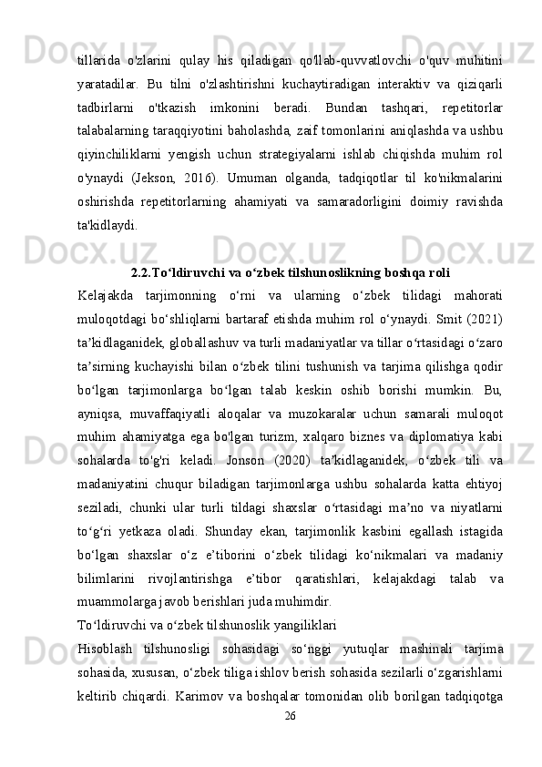 tillarida   o'zlarini   qulay   his   qiladigan   qo'llab-quvvatlovchi   o'quv   muhitini
yaratadilar.   Bu   tilni   o'zlashtirishni   kuchaytiradigan   interaktiv   va   qiziqarli
tadbirlarni   o'tkazish   imkonini   beradi.   Bundan   tashqari,   repetitorlar
talabalarning taraqqiyotini baholashda, zaif tomonlarini aniqlashda va ushbu
qiyinchiliklarni   yengish   uchun   strategiyalarni   ishlab   chiqishda   muhim   rol
o'ynaydi   (Jekson,   2016).   Umuman   olganda,   tadqiqotlar   til   ko'nikmalarini
oshirishda   repetitorlarning   ahamiyati   va   samaradorligini   doimiy   ravishda
ta'kidlaydi.
2.2.To ldiruvchi va o zbek tilshunoslikning boshqa roliʻ ʻ
Kelajakda   tarjimonning   o‘rni   va   ularning   o‘zbek   tilidagi   mahorati
muloqotdagi bo‘shliqlarni bartaraf etishda muhim rol o‘ynaydi. Smit (2021)
ta kidlaganidek, globallashuv va turli madaniyatlar va tillar o rtasidagi o zaro	
ʼ ʻ ʻ
ta sirning   kuchayishi   bilan   o zbek   tilini   tushunish   va   tarjima   qilishga   qodir
ʼ ʻ
bo lgan   tarjimonlarga   bo lgan   talab   keskin   oshib   borishi   mumkin.   Bu,
ʻ ʻ
ayniqsa,   muvaffaqiyatli   aloqalar   va   muzokaralar   uchun   samarali   muloqot
muhim   ahamiyatga   ega   bo'lgan   turizm,   xalqaro   biznes   va   diplomatiya   kabi
sohalarda   to'g'ri   keladi.   Jonson   (2020)   ta kidlaganidek,   o zbek   tili   va	
ʼ ʻ
madaniyatini   chuqur   biladigan   tarjimonlarga   ushbu   sohalarda   katta   ehtiyoj
seziladi,   chunki   ular   turli   tildagi   shaxslar   o rtasidagi   ma no   va   niyatlarni
ʻ ʼ
to g ri   yetkaza   oladi.   Shunday   ekan,   tarjimonlik   kasbini   egallash   istagida	
ʻ ʻ
bo‘lgan   shaxslar   o‘z   e’tiborini   o‘zbek   tilidagi   ko‘nikmalari   va   madaniy
bilimlarini   rivojlantirishga   e’tibor   qaratishlari,   kelajakdagi   talab   va
muammolarga javob berishlari juda muhimdir.
To ldiruvchi va o zbek tilshunoslik yangiliklari
ʻ ʻ
Hisoblash   tilshunosligi   sohasidagi   so‘nggi   yutuqlar   mashinali   tarjima
sohasida, xususan, o‘zbek tiliga ishlov berish sohasida sezilarli o‘zgarishlarni
keltirib   chiqardi.   Karimov   va   boshqalar   tomonidan   olib   borilgan   tadqiqotga
26 