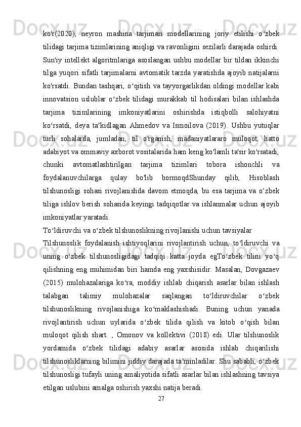 ko'r(2020),   neyron   mashina   tarjimasi   modellarining   joriy   etilishi   o zbekʻ
tilidagi tarjima tizimlarining aniqligi va ravonligini sezilarli darajada oshirdi.
Sun'iy intellekt algoritmlariga asoslangan ushbu modellar bir tildan ikkinchi
tilga yuqori sifatli tarjimalarni avtomatik tarzda yaratishda ajoyib natijalarni
ko'rsatdi. Bundan tashqari, o qitish va tayyorgarlikdan oldingi modellar kabi	
ʻ
innovatsion   uslublar   o zbek   tilidagi   murakkab   til   hodisalari   bilan   ishlashda	
ʻ
tarjima   tizimlarining   imkoniyatlarini   oshirishda   istiqbolli   salohiyatni
ko rsatdi,   deya   ta kidlagan   Ahmedov   va   Ismoilova   (2019).   Ushbu   yutuqlar	
ʻ ʼ
turli   sohalarda,   jumladan,   til   o'rganish,   madaniyatlararo   muloqot,   hatto
adabiyot va ommaviy axborot vositalarida ham keng ko'lamli ta'sir ko'rsatadi,
chunki   avtomatlashtirilgan   tarjima   tizimlari   tobora   ishonchli   va
foydalanuvchilarga   qulay   bo'lib   bormoqdShunday   qilib,   Hisoblash
tilshunosligi   sohasi   rivojlanishda   davom   etmoqda,   bu   esa   tarjima   va   o‘zbek
tiliga ishlov berish sohasida keyingi tadqiqotlar va ishlanmalar uchun ajoyib
imkoniyatlar yaratadi.
To ldiruvchi va o zbek tilshunoslikning rivojlanishi uchun tavsiyalar
ʻ ʻ
Tilshunoslik   foydalanish   ishtiyoqlarini   rivojlantirish   uchun,   to ldiruvchi   va	
ʻ
uning   o zbek   tilshunosligidagi   tadqiqi   katta   joyda   egTo zbek   tilini   yo q	
ʻ ʻ ʻ
qilishning   eng   muhimidan   biri   hamda   eng   yaxshisidir.   Masalan,   Dovgazaev
(2015)   mulohazalariga   ko ra,   moddiy   ishlab   chiqarish   asarlar   bilan   ishlash	
ʻ
talabgan   talimiy   mulohazalar   saqlangan   to ldiruvchilar   o zbek	
ʻ ʻ
tilshunoslikning   rivojlanishiga   ko maklashishadi.   Buning   uchun   yanada	
ʻ
rivojlantirish   uchun   uylarida   o zbek   tilida   qilish   va   kitob   o qish   bilan	
ʻ ʻ
muloqot   qilish   shart.   ,   Omonov   va   kollektivi   (2018)   edi.   Ular   tilshunoslik
yordamida   o zbek   tilidagi   adabiy   asarlar   asosida   ishlab   chiqarilishi	
ʻ
tilshunosliklarning bilimini jiddiy darajada ta minladilar. Shu sababli, o zbek	
ʼ ʻ
tilshunosligi tufayli uning amaliyotida sifatli asarlar bilan ishlashning tavsiya
etilgan uslubini amalga oshirish yaxshi natija beradi.
27 