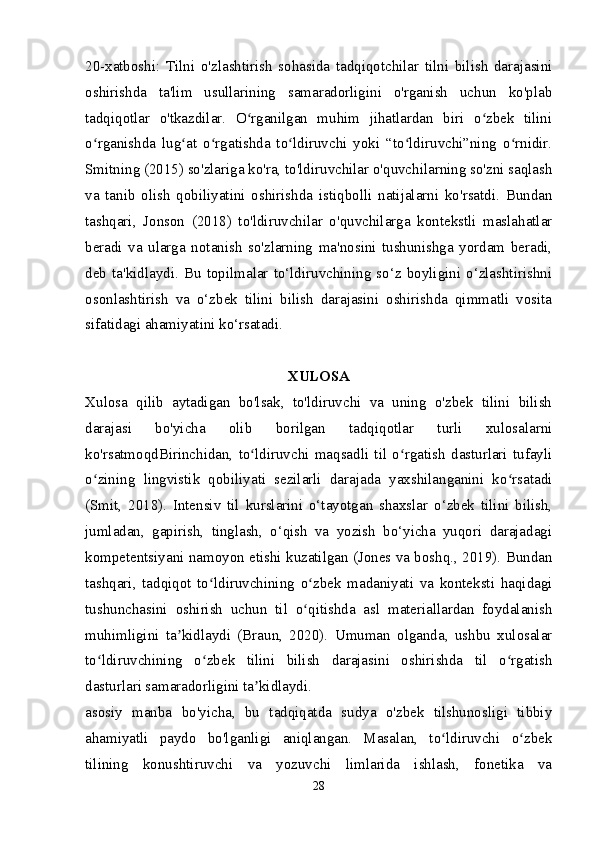 20-xatboshi:   Tilni   o'zlashtirish   sohasida   tadqiqotchilar   tilni   bilish   darajasini
oshirishda   ta'lim   usullarining   samaradorligini   o'rganish   uchun   ko'plab
tadqiqotlar   o'tkazdilar.   O rganilgan   muhim   jihatlardan   biri   o zbek   tiliniʻ ʻ
o rganishda   lug at   o rgatishda   to ldiruvchi   yoki   “to ldiruvchi”ning   o rnidir.	
ʻ ʻ ʻ ʻ ʻ ʻ
Smitning (2015) so'zlariga ko'ra, to'ldiruvchilar o'quvchilarning so'zni saqlash
va   tanib   olish   qobiliyatini   oshirishda   istiqbolli   natijalarni   ko'rsatdi.   Bundan
tashqari,   Jonson   (2018)   to'ldiruvchilar   o'quvchilarga   kontekstli   maslahatlar
beradi   va   ularga   notanish   so'zlarning   ma'nosini   tushunishga   yordam   beradi,
deb   ta'kidlaydi.   Bu   topilmalar   to‘ldiruvchining   so‘z   boyligini   o‘zlashtirishni
osonlashtirish   va   o‘zbek   tilini   bilish   darajasini   oshirishda   qimmatli   vosita
sifatidagi ahamiyatini ko‘rsatadi.
XULOSA
Xulosa   qilib   aytadigan   bo'lsak,   to'ldiruvchi   va   uning   o'zbek   tilini   bilish
darajasi   bo'yicha   olib   borilgan   tadqiqotlar   turli   xulosalarni
ko'rsatmoqdBirinchidan,   to ldiruvchi   maqsadli   til   o rgatish   dasturlari   tufayli	
ʻ ʻ
o zining   lingvistik   qobiliyati   sezilarli   darajada   yaxshilanganini   ko rsatadi	
ʻ ʻ
(Smit,   2018).   Intensiv   til   kurslarini   o‘tayotgan   shaxslar   o‘zbek   tilini   bilish,
jumladan,   gapirish,   tinglash,   o‘qish   va   yozish   bo‘yicha   yuqori   darajadagi
kompetentsiyani namoyon etishi kuzatilgan (Jones va boshq., 2019). Bundan
tashqari,   tadqiqot   to ldiruvchining   o zbek   madaniyati   va   konteksti   haqidagi	
ʻ ʻ
tushunchasini   oshirish   uchun   til   o qitishda   asl   materiallardan   foydalanish	
ʻ
muhimligini   ta kidlaydi   (Braun,   2020).   Umuman   olganda,   ushbu   xulosalar	
ʼ
to ldiruvchining   o zbek   tilini   bilish   darajasini   oshirishda   til   o rgatish	
ʻ ʻ ʻ
dasturlari samaradorligini ta kidlaydi.	
ʼ
asosiy   manba   bo'yicha,   bu   tadqiqatda   sudya   o'zbek   tilshunosligi   tibbiy
ahamiyatli   paydo   bo'lganligi   aniqlangan.   Masalan,   to ldiruvchi   o zbek	
ʻ ʻ
tilining   konushtiruvchi   va   yozuvchi   limlarida   ishlash,   fonetika   va
28 