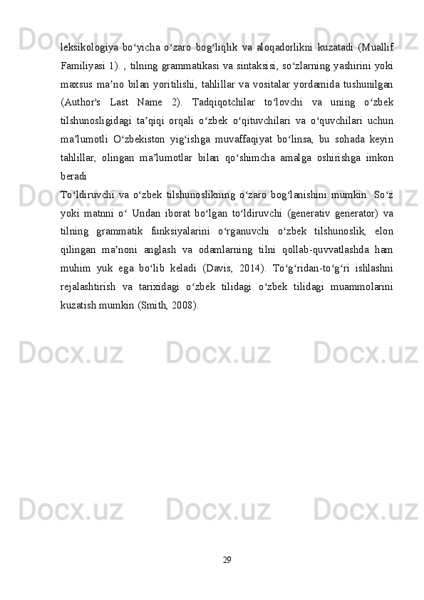 leksikologiya   bo yicha   o zaro   bog liqlik   va   aloqadorlikni   kuzatadi   (Muallifʻ ʻ ʻ
Familiyasi 1). , tilning grammatikasi va sintaksisi, so zlarning yashirini yoki	
ʻ
maxsus   ma no   bilan   yoritilishi,   tahlillar   va   vositalar   yordamida   tushunilgan	
ʼ
(Author's   Last   Name   2).   Tadqiqotchilar   to lovchi   va   uning   o zbek	
ʻ ʻ
tilshunosligidagi   ta qiqi   orqali   o zbek   o qituvchilari   va   o quvchilari   uchun	
ʼ ʻ ʻ ʻ
ma lumotli   O zbekiston   yig ishga   muvaffaqiyat   bo linsa,   bu   sohada   keyin	
ʼ ʻ ʻ ʻ
tahlillar,   olingan   ma lumotlar   bilan   qo shimcha   amalga   oshirishga   imkon	
ʼ ʻ
beradi 
To ldiruvchi   va   o zbek   tilshunoslikning   o zaro   bog lanishini   mumkin.   So z	
ʻ ʻ ʻ ʻ ʻ
yoki   matnni   o   Undan   iborat   bo lgan   to ldiruvchi   (generativ   generator)   va	
ʻ ʻ ʻ
tilning   grammatik   funksiyalarini   o rganuvchi   o zbek   tilshunoslik,   elon	
ʻ ʻ
qilingan   ma noni   anglash   va   odamlarning   tilni   qollab-quvvatlashda   ham	
ʼ
muhim   yuk   ega   bo lib   keladi   (Davis,   2014).   To g ridan-to g ri   ishlashni	
ʻ ʻ ʻ ʻ ʻ
rejalashtirish   va   tarixidagi   o zbek   tilidagi   o zbek   tilidagi   muammolarini	
ʻ ʻ
kuzatish mumkin (Smith, 2008).
29 