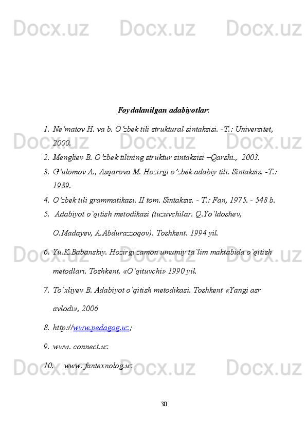 Foydalanilgan adabiyotlar:
1. Ne‘matov H. va b. O’zbek tili struktural sintaksisi. -T.: Universitet, 
2000.
2. Mengliev B. O’zbek tilining struktur sintaksisi –Qarshi.,  2003.
3. G’ulomov A., Asqarova M. Hozirgi o’zbek adabiy tili. Sintaksis. -T.: 
1989.
4. O’zbek tili grammatikasi. II tom. Sintaksis. - T.: Fan, 1975. - 548 b.
5.  Adabiyot o`qitish metodikasi (tuzuvchilar. Q.Yo`ldoshev, 
O.Madayev, A.Abdurazzoqov). Toshkent. 1994 yil.
6. Yu.K.Babanskiy. Hozirgi zamon umumiy ta`lim maktabida o`qitish 
metodlari. Toshkent. «O`qituvchi» 1990 yil. 
7. To`xliyev B. Adabiyot o`qitish metodikasi. Toshkent «Yangi asr 
avlodi», 2006
8. http:// www.pedagog.uz ;
9. www. connect.uz
10.  www. fantexnolog.uz
30 