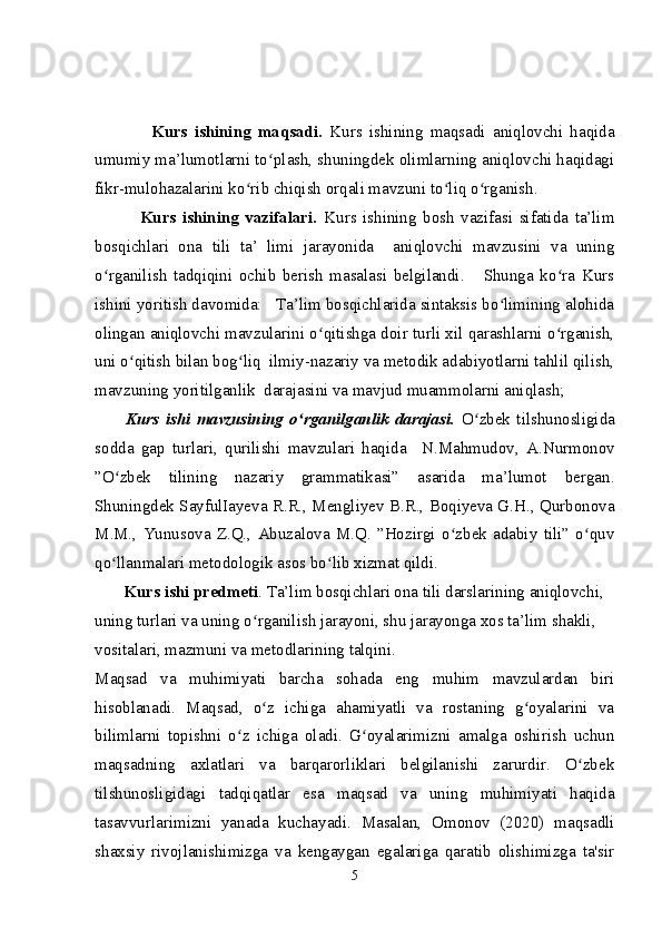                 Kurs   ishining   maqsadi.   Kurs   ishining   maqsadi   aniqlovchi   haqida
umumiy ma’lumotlarni to plash, shuningdek olimlarning aniqlovchi haqidagiʻ
fikr-mulohazalarini ko rib chiqish orqali mavzuni to liq o rganish.	
ʻ ʻ ʻ
              Kurs   ishining   vazifalari.   Kurs   ishining   bosh   vazifasi   sifatida   ta’lim
bosqichlari   ona   tili   ta’   limi   jarayonida     aniqlovchi   mavzusini   va   uning
o rganilish   tadqiqini   ochib   berish   masalasi   belgilandi.       Shunga   ko ra   Kurs	
ʻ ʻ
ishini yoritish davomida:   Ta’lim bosqichlarida sintaksis bo limining alohida	
ʻ
olingan aniqlovchi mavzularini o qitishga doir turli xil qarashlarni o rganish,	
ʻ ʻ
uni o qitish bilan bog liq  ilmiy-nazariy va metodik adabiyotlarni tahlil qilish,	
ʻ ʻ
mavzuning yoritilganlik  darajasini va mavjud muammolarni aniqlash;  
          Kurs   ishi   mavzusining   o rganilganlik   darajasi.	
ʻ   O zbek   tilshunosligida	ʻ
sodda   gap   turlari,   qurilishi   mavzulari   haqida     N.Mahmudov,   A.Nurmonov
” O zbek   tilining   nazariy   grammatikasi”   asarida   ma’lumot   bergan	
ʻ .
Shuningdek  SayfulIayeva R.R., Mengliyev B.R., Boqiyeva G.H., Qurbonova
M.M.,   Yunusova   Z.Q.,   Abuzalova   M.Q.   ”Hozirgi   o zbek   adabiy   tili”   o quv	
ʻ ʻ
qo llanmalari metodologik asos bo lib xizmat qildi.  	
ʻ ʻ
       Kurs ishi predmeti . Ta’lim bosqichlari ona tili darslarining aniqlovchi, 
uning turlari va uning o rganilish jarayoni, shu jarayonga xos ta’lim shakli,  	
ʻ
vositalari, mazmuni va metodlarining talqini.  
Maqsad   va   muhimiyati   barcha   sohada   eng   muhim   mavzulardan   biri
hisoblanadi.   Maqsad,   o z   ichiga   ahamiyatli   va   rostaning   g oyalarini   va
ʻ ʻ
bilimlarni   topishni   o z   ichiga   oladi.   G oyalarimizni   amalga   oshirish   uchun	
ʻ ʻ
maqsadning   axlatlari   va   barqarorliklari   belgilanishi   zarurdir.   O zbek	
ʻ
tilshunosligidagi   tadqiqatlar   esa   maqsad   va   uning   muhimiyati   haqida
tasavvurlarimizni   yanada   kuchayadi.   Masalan,   Omonov   (2020)   maqsadli
shaxsiy   rivojlanishimizga   va   kengaygan   egalariga   qaratib   olishimizga   ta'sir
5 