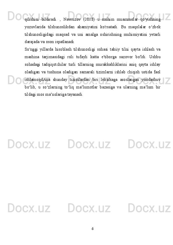 qilishini   bildiradi.   ,   Navruzov   (2018)   u   muhim   muammolar   qo'yishning
yozuvlarida   tilshunoslikdan   ahamiyatini   ko'rsatadi.   Bu   maqolalar   o zbekʻ
tilshunosligidagi   maqsad   va   uni   amalga   oshirishning   muhimiyatini   yetarli
darajada va oson ispatlanadi.
So'nggi   yillarda   hisoblash   tilshunosligi   sohasi   tabiiy   tilni   qayta   ishlash   va
mashina   tarjimasidagi   roli   tufayli   katta   e'tiborga   sazovor   bo'ldi.   Ushbu
sohadagi   tadqiqotchilar   turli   tillarning   murakkabliklarini   aniq   qayta   ishlay
oladigan   va   tushuna   oladigan   samarali   tizimlarni   ishlab   chiqish   ustida   faol
ishlamoqdAna   shunday   tizimlardan   biri   leksikaga   asoslangan   yondashuv
bo lib,   u   so zlarning   to liq   ma lumotlar   bazasiga   va   ularning   ma lum   bir	
ʻ ʻ ʻ ʼ ʼ
tildagi mos ma nolariga tayanadi.	
ʼ
6 