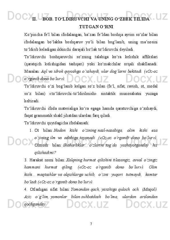 II. BOB. TO LDIRUVCHI VA UNING O ZBEK TILIDAʻ ʻ
TUTGAN O’RNI
Ko‘pincha  fe’l   bilan  ifodalangan,  ba’zan   fe’ldan   boshqa  ayrim  so‘zlar   bilan
ifodalangan   bo‘lakka   boshqaruv   yo‘li   bilan   bog‘lanib,   uning   ma’nosini
to‘ldirib keladigan ikkinchi darajali bo‘lak   to‘ldiruvchi   deyiladi.
To‘ldiruvchi   boshqaruvchi   so‘zning   talabiga   ko‘ra   kelishik   affikslari
(qaratqich   kelishigidan   tashqari)   yoki   ko‘makchilar   orqali   shakllanadi.
Masalan:   Aql va idrok   quyoshga   o‘xshaydi, ular   dog‘larni   bekitadi. («Oz-oz
o‘rganib dono bo‘lur»).
To‘ldiruvchi   o‘zi   bog‘lanib   kelgan   so‘z   bilan   (fe’l,   sifat,   ravish,   ot,   modal
so‘z   bilan)   «to‘ldiruvchi-to‘ldirilmish»   sintaktik   munosabatni   yuzaga
keltiradi.
To‘ldiruvchi   ifoda   materialiga   ko‘ra   egaga   hamda   qaratuvchiga   o‘xshaydi,
faqat grammatik shakl jihatdan ulardan farq qiladi.
To‘ldiruvchi quyidagicha ifodalanadi:
1. Ot   bilan:   Nodon   kishi   o‘zining   nasl-nasabiga,   olim   kishi   esa
o‘zining   ilm   va   adabiga   tayanadi.   («Oz-oz   o‘rganib   dono   bo‘lur»).
Olmosh   bilan:   Shaharliklar...   o‘zlarini   tog‘da   yashayotganday   his
qilishadimi? 
3.   Harakat   nomi   bilan:   Xalqning   hurmat   qilishini   tilasangiz,   avval   o‘zingiz
hammani   hurmat   qiling.   («Oz-oz   o‘rganib   dono   bo‘lur»).   Olim
kishi...   maqtashlar   va   olqishlarga   uchib,   o‘zini   yuqori   tutmaydi,   kamtar
bo‘ladi («Oz-oz o‘rganib dono bo‘lur»).
4.   Otlashgan   sifat   bilan:   Yomondan   qoch,   yaxshiga   quloch   och.   (Maqol).
Aziz   o‘g‘lim,   yomonlar   bilan   suhbatdosh   bo‘lma,   ulardan   arslondan
qochganday
7 