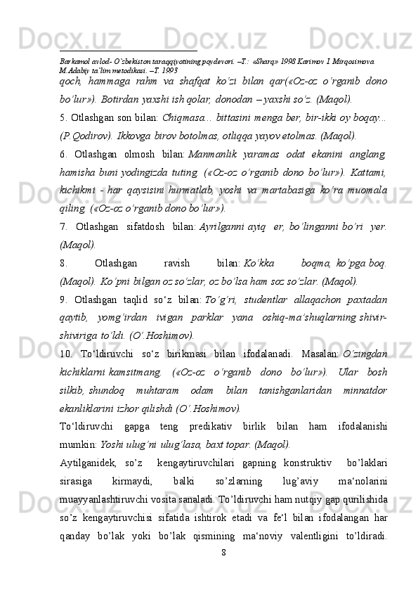 ____________________________
Barkamol avlod- O`zbekiston taraqqiyotining poydevori. –T.: «Sharq» 1998 Karimov I. Mirqosimova 
M.Adabiy ta`lim metodikasi. –T. 1993     
qoch,   hammaga   rahm   va   shafqat   ko‘zi   bilan   qar(«Oz-oz   o‘rganib   dono
bo‘lur»).   Botirdan   yaxshi ish qolar,   donodan   – yaxshi so‘z. (Maqol).
5. Otlashgan son bilan:   Chiqmasa...   bittasini   menga ber, bir-ikki oy boqay...
(P.Qodirov).   Ikkovga   birov botolmas, otliqqa yayov etolmas. (Maqol).
6.   Otlashgan   olmosh   bilan:   Manmanlik   yaramas   odat   ekanini   anglang,
hamisha   buni   yodingizda   tuting.   («Oz-oz   o‘rganib   dono   bo‘lur»).   Kattami,
kichikmi   -   har   qaysisini   hurmatlab,   yoshi   va   martabasiga   ko‘ra   muomala
qiling. («Oz-oz o‘rganib dono bo‘lur»).
7.   Otlashgan   sifatdosh   bilan:   Ayrilganni   ayiq   er,   bo‘linganni   bo‘ri   yer.
(Maqol).
8.   Otlashgan   ravish   bilan:   Ko‘kka   boqma,   ko‘pga   boq.
(Maqol).   Ko‘pni   bilgan oz so‘zlar, oz bo‘lsa ham soz so‘zlar. (Maqol).
9.   Otlashgan   taqlid   so‘z   bilan:   To‘g‘ri,   studentlar   allaqachon   paxtadan
qaytib,   yomg‘irdan   ivigan   parklar   yana   oshiq-ma’shuqlarning   shivir-
shiviriga   to‘ldi. (O‘.Hoshimov).
10.   To‘ldiruvchi   so‘z   birikmasi   bilan   ifodalanadi.   Masalan:   O‘zingdan
kichiklarni   kamsitmang.   («Oz-oz   o‘rganib   dono   bo‘lur»).   Ular   bosh
silkib,   shundoq   muhtaram   odam   bilan   tanishganlaridan   minnatdor
ekanliklarini   izhor qilishdi (O‘.Hoshimov).
To‘ldiruvchi   gapga   teng   predikativ   birlik   bilan   ham   ifodalanishi
mumkin:   Yoshi ulug‘ni   ulug‘lasa, baxt topar. (Maqol).
Aytilganidek,   so’z     kengaytiruvchilari   gapning   konstruktiv     bo’laklari
sirasiga   kirmaydi,   balki   so’zlarning   lug’aviy   ma‘nolarini
muayyanlashtiruvchi vosita sanaladi. To’ldiruvchi ham nutqiy gap qurilishida
so’z   kengaytiruvchisi   sifatida   ishtirok   etadi   va   fe‘l   bilan   ifodalangan   har
qanday   bo’lak   yoki   bo’lak   qismining   ma‘noviy   valentligini   to’ldiradi.
8 