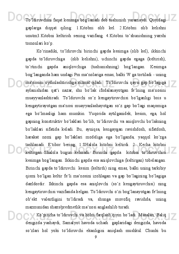 To’ldiruvchini faqat kesimga bog’lanadi deb tushunish yaramaydi. Quyidagi
gaplarga   diqqat   qiling:   1.Kitobni   olib   kel.   2.Kitobni   olib   kelishni
unutm3.Kitobni   keltirish   sening   vazifang.   4.Kitobni   to’shunishning   yaxshi
tomonlari ko’p. 
Ko’rinadiki,   to’ldiruvchi   birinchi   gapda   kesimga   (olib   kel),   ikkinchi
gapda   to’ldiruvchiga     (olib   kelishni),   uchinchi   gapda   egaga   (keltirish),
to’rtinchi   gapda   aniqlovchiga   (tushunishning)   bog’langan.   Kesimga
bog’langanda ham undagi Pm ma‘nolariga emas, balki W ga tortiladi - uning
ma‘nosini oydinlashtirishga xizmat qiladi.   To’ldiruvchi qaysi gap bo’lagiga
aylanishidan   qat‘i   nazar,   shu   bo’lak   ifodalanayotgan   fe‘lning   ma‘nosini
muayyanlashtiradi.   To’ldiruvchi   so’z   kengaytiruvchisi   bo’lganligi   bois   u
kengaytirayotgan   ma‘nosi   muayyanlashayotgan   so’z   gap   bo’lagi   maqomiga
ega   bo’lmasligi   ham   mumkin.   Yuqorida   aytilganidek,   kesim,   ega,   hol
gapning   konstruktiv   bo’laklari   bo’lib,   to’ldiruvchi   va   aniqlovchi   bo’lakning
bo’laklari   sifatida   keladi.   Bu,   ayniqsa,   kengaygan   ravishdosh,   sifatdosh,
harakat   nomi   gap   bo’laklari   modeliga   ega   bo’lganda,   yaqqol   ko’zga
tashlanadi.   E‘tibor   bering:   1.SHalola   kitobni   keltirdi.   2.   Kecha   kitobni
keltirgan   Shalola   bugun   kelmadi.   Birinchi   gapda     kitobni   to’ldiruvchisi
kesimga bog’langan. Ikkinchi gapda esa aniqlovchiga (keltirgan) tobelangan.
Birinchi gapda to’ldiruvchi   kesim (keltirdi) ning emas, balki uning tarkibiy
qismi   bo’lgan   keltir   fe‘li   ma‘nosini   izohlagan   va   gap   bo’lagining   bo’lagiga
daxldordir.   Ikkinchi   gapda   esa   aniqlovchi   (so’z   kengaytiruvchisi)   ning
kengaytiruvchisi vazifasida kelgan. To’ldiruvchi o’zi bog’lanayotgan fe‘lning
ob‘ekt   valentligini   to’ldiradi   va,   shunga   muvofiq   ravishda,   uning
mazmunidan shaxs/predmetlik ma‘nosi anglashilib turadi.
Ko’pincha to’ldiruvchi va holni farqlash qiyin bo’ladi. Masalan, Baliq
dengizda   yashaydi,   Samalyot   havoda   uchadi     gaplaridagi   dengizda,   havoda
so’zlari   hol   yoki   to’ldiruvchi   ekanligini   aniqlash   mushkul.   Chunki   bu
9 