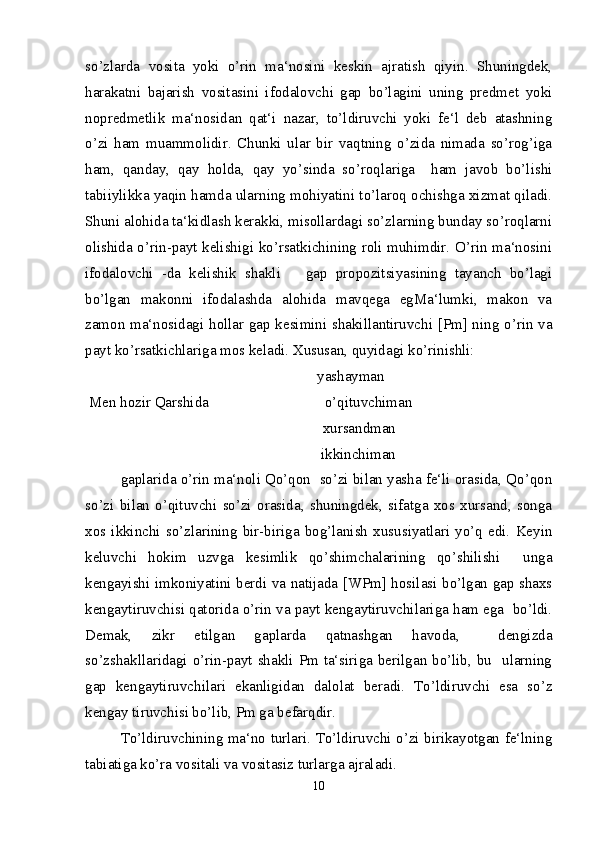 so’zlarda   vosita   yoki   o’rin   ma‘nosini   keskin   ajratish   qiyin.   Shuningdek,
harakatni   bajarish   vositasini   ifodalovchi   gap   bo’lagini   uning   predmet   yoki
nopredmetlik   ma‘nosidan   qat‘i   nazar,   to’ldiruvchi   yoki   fe‘l   deb   atashning
o’zi   ham   muammolidir.   Chunki   ular   bir   vaqtning   o’zida   nimada   so’rog’iga
ham,   qanday,   qay   holda,   qay   yo’sinda   so’roqlariga     ham   javob   bo’lishi
tabiiylikka yaqin hamda ularning mohiyatini to’laroq ochishga xizmat qiladi.
Shuni alohida ta‘kidlash kerakki, misollardagi so’zlarning bunday so’roqlarni
olishida o’rin-payt kelishigi ko’rsatkichining roli muhimdir. O’rin ma‘nosini
ifodalovchi   -da   kelishik   shakli       gap   propozitsiyasining   tayanch   bo’lagi
bo’lgan   makonni   ifodalashda   alohida   mavqega   egMa‘lumki,   makon   va
zamon ma‘nosidagi hollar gap kesimini shakillantiruvchi [Pm] ning o’rin va
payt ko’rsatkichlariga mos keladi. Xususan, quyidagi ko’rinishli:
                                                              yashayman
 Men hozir Qarshida                               o’qituvchiman   
                                                      xursandman
                                                               ikkinchiman
gaplarida o’rin ma‘noli Qo’qon  so’zi bilan yasha fe‘li orasida, Qo’qon
so’zi   bilan   o’qituvchi   so’zi   orasida,   shuningdek,   sifatga   xos   xursand,   songa
xos  ikkinchi   so’zlarining   bir-biriga   bog’lanish   xususiyatlari   yo’q   edi.   Keyin
keluvchi   hokim   uzvga   kesimlik   qo’shimchalarining   qo’shilishi     unga
kengayishi imkoniyatini berdi va natijada [WPm] hosilasi bo’lgan gap shaxs
kengaytiruvchisi qatorida o’rin va payt kengaytiruvchilariga ham ega  bo’ldi.
Demak,   zikr   etilgan   gaplarda   qatnashgan   havoda,     dengizda
so’zshakllaridagi o’rin-payt shakli Pm ta‘siriga berilgan bo’lib, bu   ularning
gap   kengaytiruvchilari   ekanligidan   dalolat   beradi.   To’ldiruvchi   esa   so’z
kengay tiruvchisi bo’lib, Pm ga befarqdir.
To’ldiruvchining ma‘no turlari. To’ldiruvchi o’zi birikayotgan fe‘lning
tabiatiga ko’ra vositali va vositasiz turlarga ajraladi.
10 