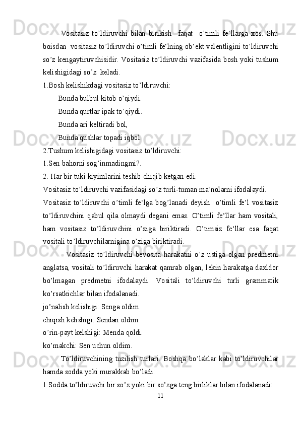 Vositasiz   to’ldiruvchi   bilan   birikish     faqat     o’timli   fe‘llarga   xos.   Shu
boisdan  vositasiz to’ldiruvchi o’timli fe‘lning ob‘ekt valentligini to’ldiruvchi
so’z kengaytiruvchisidir. Vositasiz to’ldiruvchi vazifasida bosh yoki tushum
kelishigidagi so’z  keladi.
1.Bosh kelishikdagi vositasiz to’ldiruvchi:
        Bunda bulbul kitob o’qiydi.
        Bunda qurtlar ipak to’qiydi.
        Bunda ari keltiradi bol,
        Bunda qushlar topadi iqbol.
2.Tushum kelishigidagi vositasiz to’ldiruvchi: 
1.Sen bahorni sog’inmadingmi?.
2. Har bir tuki kiyimlarini teshib chiqib ketgan edi.  
Vositasiz to’ldiruvchi vazifasidagi so’z turli-tuman ma‘nolarni ifodalaydi.
Vositasiz  to’ldiruvchi  o’timli  fe‘lga  bog’lanadi  deyish    o’timli  fe‘l  vositasiz
to’ldiruvchini   qabul   qila   olmaydi   degani   emas.   O’timli   fe‘llar   ham   vositali,
ham   vositasiz   to’ldiruvchini   o’ziga   biriktiradi.   O’timsiz   fe‘llar   esa   faqat
vositali to’ldiruvchilarnigina o’ziga biriktiradi.      
                Vositasiz   to’ldiruvchi   bevosita   harakatni   o’z   ustiga   olgan   predmetni
anglatsa, vositali to’ldiruvchi harakat qamrab olgan, lekin harakatga daxldor
bo’lmagan   predmetni   ifodalaydi.   Vositali   to’ldiruvchi   turli   grammatik
ko’rsatkichlar bilan ifodalanadi.
jo’nalish kelishigi: Senga oldim.
chiqish kelishigi: Sendan oldim.
o’rin-payt kelshigi: Menda qoldi.
ko’makchi: Sen uchun oldim.
To’ldiruvchining   tuzilish   turlari.   Boshqa   bo’laklar   kabi   to’ldiruvchilar
hamda sodda yoki murakkab bo’ladi:
1.Sodda to’ldiruvchi bir so’z yoki bir so’zga teng birliklar bilan ifodalanadi:
11 