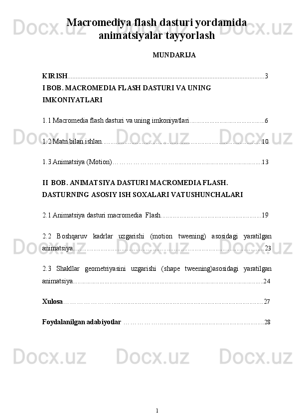 Macromediya flash dasturi yordamida
animatsiyalar tayyorlash
MUNDARIJA
KIRISH .............................................................................................................................................................. 3
I BOB. MACROMEDIA FLASH DASTURI VA UNING 
IMKONIYATLARI
1.1 Macromedia flash dasturi va uning imkoniyatlari .............................................6
1.2 Matn bilan ishlan. ........................................................................................... 10 
1.3 Animatsiya (Motion) ……………………….. ..................................................13
II   B OB. ANIMATSIYA DASTURI MACROMEDIA FLASH. 
DASTURNING ASOSIY   ISH SOXALARI VATUSHUNCHALARI
2.1 Animatsiya dasturi macromedia   Flash..........................................................19 
2.2   Boshqaruv   kadrlar   uzgarishi   (motion   tweening)   asosidagi   yaratilgan
animatsiya..............................................................................................................2 3
2.3   Shakllar   geometriyasini   uzgarishi   (shape   tweening)asosidagi   yaratilgan
animatsiya ..................................................................................................................24
Xulosa ………………….......................................................................................2 7
Foydalanilgan adabiyotlar  ……………............................................................. 28
1 